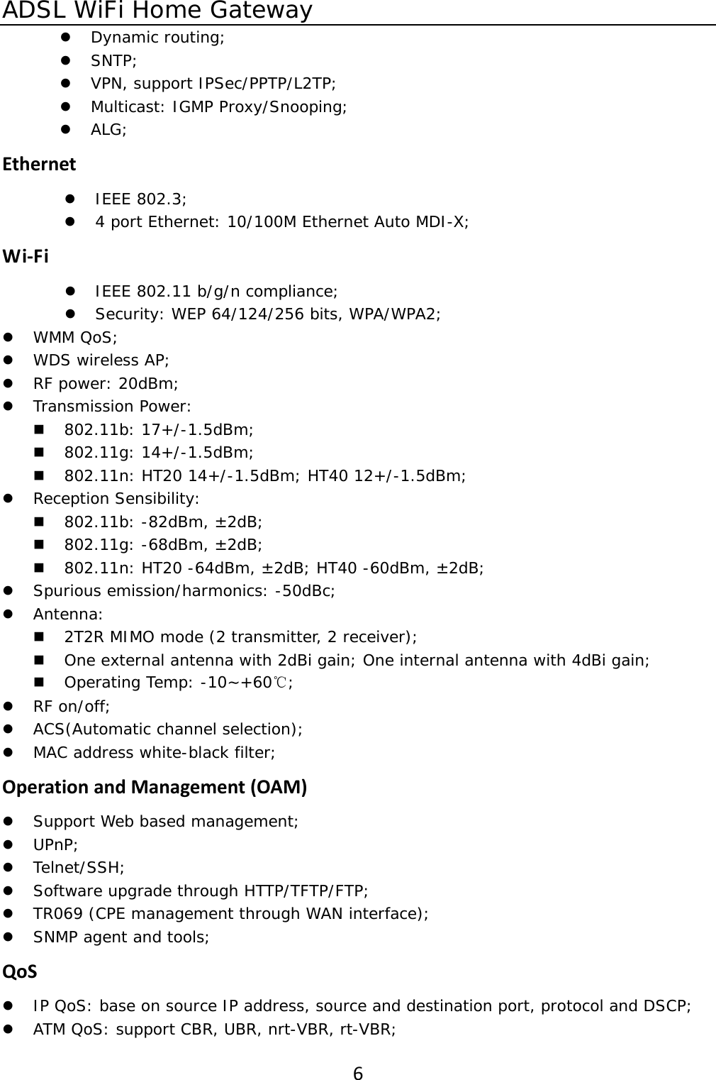 ADSL WiFi Home Gateway 6z Dynamic routing; z SNTP; z VPN, support IPSec/PPTP/L2TP; z Multicast: IGMP Proxy/Snooping; z ALG; Ethernetz IEEE 802.3; z 4 port Ethernet: 10/100M Ethernet Auto MDI-X; Wi‐Fiz IEEE 802.11 b/g/n compliance; z Security: WEP 64/124/256 bits, WPA/WPA2; z WMM QoS; z WDS wireless AP; z RF power: 20dBm; z Transmission Power:   802.11b: 17+/-1.5dBm;  802.11g: 14+/-1.5dBm;  802.11n: HT20 14+/-1.5dBm; HT40 12+/-1.5dBm; z Reception Sensibility:  802.11b: -82dBm, &plusmn;2dB;  802.11g: -68dBm, &plusmn;2dB;  802.11n: HT20 -64dBm, &plusmn;2dB; HT40 -60dBm, &plusmn;2dB; z Spurious emission/harmonics: -50dBc; z Antenna:  2T2R MIMO mode (2 transmitter, 2 receiver);  One external antenna with 2dBi gain; One internal antenna with 4dBi gain;  Operating Temp: -10~+60℃; z RF on/off; z ACS(Automatic channel selection); z MAC address white-black filter; OperationandManagement(OAM)z Support Web based management; z UPnP; z Telnet/SSH; z Software upgrade through HTTP/TFTP/FTP; z TR069 (CPE management through WAN interface); z SNMP agent and tools; QoSz IP QoS: base on source IP address, source and destination port, protocol and DSCP; z ATM QoS: support CBR, UBR, nrt-VBR, rt-VBR; 