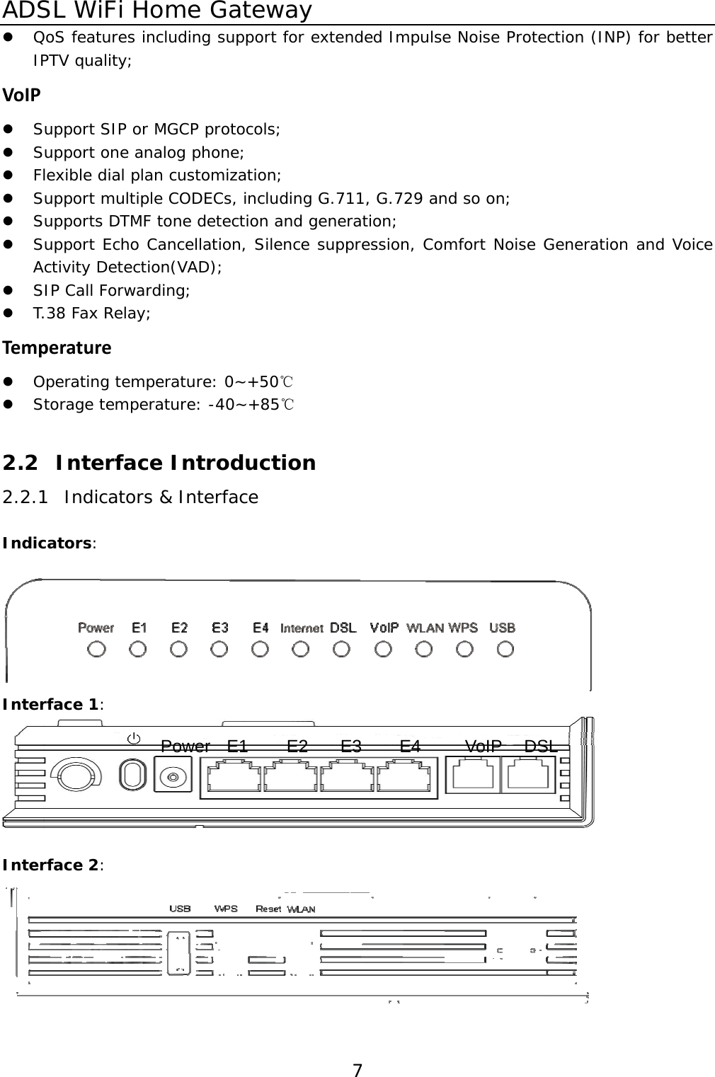 ADSL WiFi Home Gateway 7z QoS features including support for extended Impulse Noise Protection (INP) for better IPTV quality; VoIPz Support SIP or MGCP protocols; z Support one analog phone; z Flexible dial plan customization; z Support multiple CODECs, including G.711, G.729 and so on; z Supports DTMF tone detection and generation; z Support Echo Cancellation, Silence suppression, Comfort Noise Generation and Voice Activity Detection(VAD); z SIP Call Forwarding; z T.38 Fax Relay; Temperaturez Operating temperature: 0~+50℃ z  Storage temperature: -40~+85℃ 2.2 Interface Introduction 2.2.1 Indicators &amp; Interface Indicators:   Interface 1:   Interface 2:  Power E1 E2 E3 E4 VoIP DSL 