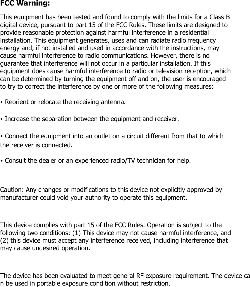 FCC Warning: This equipment has been tested and found to comply with the limits for a Class B digital device, pursuant to part 15 of the FCC Rules. These limits are designed to provide reasonable protection against harmful interference in a residential installation. This equipment generates, uses and can radiate radio frequency energy and, if not installed and used in accordance with the instructions, may cause harmful interference to radio communications. However, there is no guarantee that interference will not occur in a particular installation. If this equipment does cause harmful interference to radio or television reception, which can be determined by turning the equipment off and on, the user is encouraged to try to correct the interference by one or more of the following measures: • Reorient or relocate the receiving antenna. • Increase the separation between the equipment and receiver. • Connect the equipment into an outlet on a circuit different from that to which the receiver is connected. • Consult the dealer or an experienced radio/TV technician for help.  Caution: Any changes or modifications to this device not explicitly approved by manufacturer could void your authority to operate this equipment.  This device complies with part 15 of the FCC Rules. Operation is subject to the following two conditions: (1) This device may not cause harmful interference, and (2) this device must accept any interference received, including interference that may cause undesired operation.  The device has been evaluated to meet general RF exposure requirement. The device can be used in portable exposure condition without restriction. 