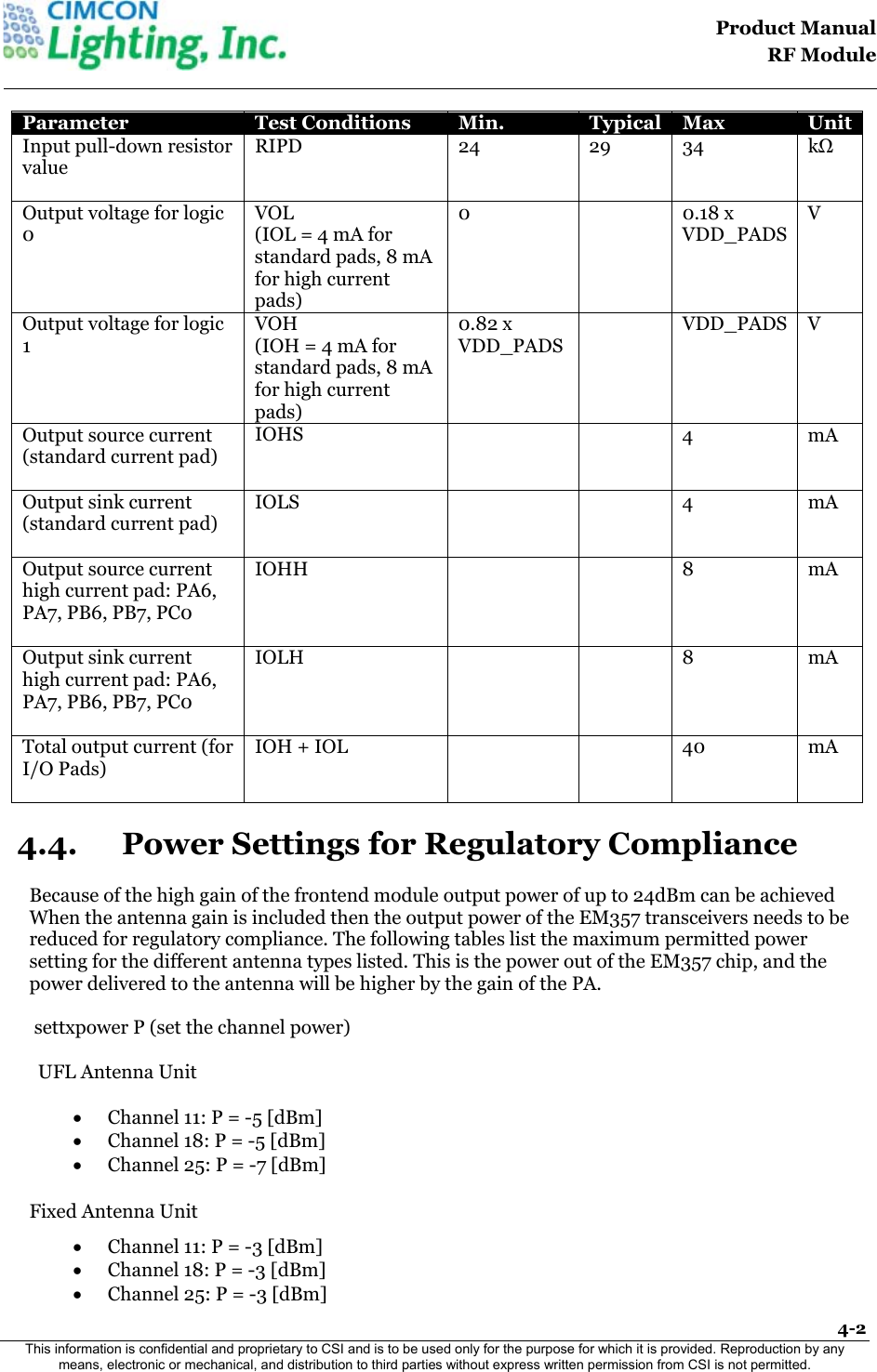                                                                                    Product Manual  RF Module  4-2 This information is confidential and proprietary to CSI and is to be used only for the purpose for which it is provided. Reproduction by any means, electronic or mechanical, and distribution to third parties without express written permission from CSI is not permitted.    Parameter  Test Conditions  Min.  Typical  Max  Unit Input pull-down resistor value   RIPD   24   29 34  kΩ Output voltage for logic 0   VOL  (IOL = 4 mA for standard pads, 8 mA for high current pads)  0  0.18 x VDD_PADS   V Output voltage for logic 1   VOH  (IOH = 4 mA for standard pads, 8 mA for high current pads)  0.82 x VDD_PADS    VDD_PADS   V Output source current (standard current pad)   IOHS     4   mA Output sink current (standard current pad)   IOLS     4 mA Output source current high current pad: PA6, PA7, PB6, PB7, PC0   IOHH     8 mA Output sink current high current pad: PA6, PA7, PB6, PB7, PC0   IOLH     8 mA Total output current (for I/O Pads)   IOH + IOL     40 mA 4.4. Power Settings for Regulatory Compliance  Because of the high gain of the frontend module output power of up to 24dBm can be achieved When the antenna gain is included then the output power of the EM357 transceivers needs to be  reduced for regulatory compliance. The following tables list the maximum permitted power setting for the different antenna types listed. This is the power out of the EM357 chip, and the power delivered to the antenna will be higher by the gain of the PA.                    settxpower P (set the channel power)  UFL Antenna Unit  &bull; Channel 11: P = -5 [dBm] &bull; Channel 18: P = -5 [dBm] &bull; Channel 25: P = -7 [dBm]  Fixed Antenna Unit &bull; Channel 11: P = -3 [dBm] &bull; Channel 18: P = -3 [dBm] &bull; Channel 25: P = -3 [dBm] 