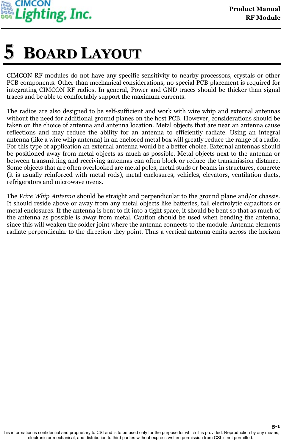                                                                                    Product Manual  RF Module  5-1 This information is confidential and proprietary to CSI and is to be used only for the purpose for which it is provided. Reproduction by any means, electronic or mechanical, and distribution to third parties without express written permission from CSI is not permitted.    55  BBOOAARRDD  LLAAYYOOUUTT  CIMCON RF modules do not have any specific sensitivity to nearby processors, crystals or other PCB components. Other than mechanical considerations, no special PCB placement is required for integrating CIMCON RF radios. In general, Power and GND traces should be thicker than signal traces and be able to comfortably support the maximum currents. The radios are also designed to be self-sufficient and work with wire whip and external antennas without the need for additional ground planes on the host PCB. However, considerations should be taken on the choice of antenna and antenna location. Metal objects that are near an antenna cause reflections and may reduce the ability for an antenna to efficiently radiate. Using an integral antenna (like a wire whip antenna) in an enclosed metal box will greatly reduce the range of a radio. For this type of application an external antenna would be a better choice. External antennas should be positioned away from metal objects as much as possible. Metal objects next to the antenna or between transmitting and receiving antennas can often block or reduce the transmission distance. Some objects that are often overlooked are metal poles, metal studs or beams in structures, concrete (it is usually reinforced with metal rods), metal enclosures, vehicles, elevators, ventilation ducts, refrigerators and microwave ovens.  The Wire Whip Antenna should be straight and perpendicular to the ground plane and/or chassis. It should reside above or away from any metal objects like batteries, tall electrolytic capacitors or metal enclosures. If the antenna is bent to fit into a tight space, it should be bent so that as much of the antenna as possible is away from metal. Caution should be used when bending the antenna, since this will weaken the solder joint where the antenna connects to the module. Antenna elements radiate perpendicular to the direction they point. Thus a vertical antenna emits across the horizon