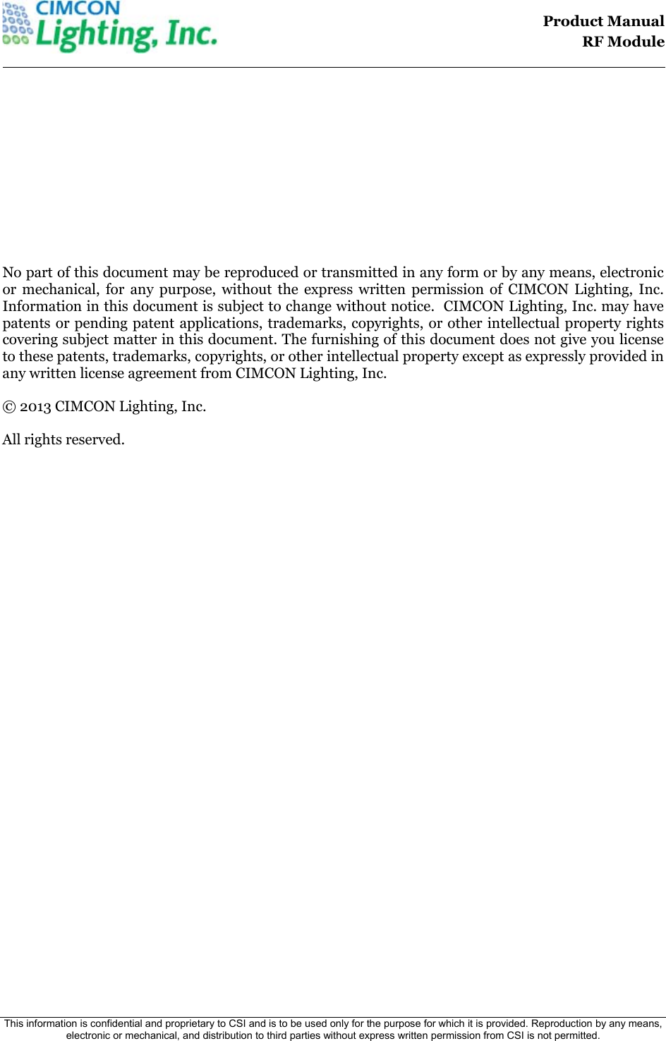                                                                                    Product Manual  RF Module  This information is confidential and proprietary to CSI and is to be used only for the purpose for which it is provided. Reproduction by any means, electronic or mechanical, and distribution to third parties without express written permission from CSI is not permitted.              No part of this document may be reproduced or transmitted in any form or by any means, electronic or mechanical, for any purpose, without the express written permission of CIMCON Lighting, Inc. Information in this document is subject to change without notice.  CIMCON Lighting, Inc. may have patents or pending patent applications, trademarks, copyrights, or other intellectual property rights covering subject matter in this document. The furnishing of this document does not give you license to these patents, trademarks, copyrights, or other intellectual property except as expressly provided in any written license agreement from CIMCON Lighting, Inc.  &copy; 2013 CIMCON Lighting, Inc.   All rights reserved.                        