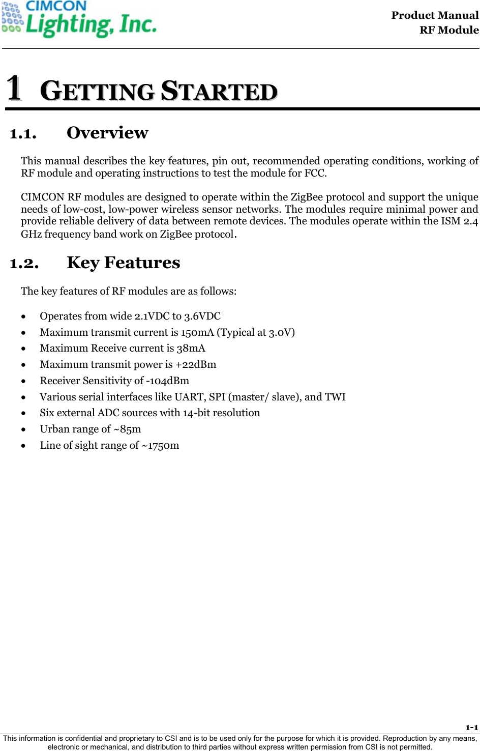                                                                                    Product Manual  RF Module  1-1 This information is confidential and proprietary to CSI and is to be used only for the purpose for which it is provided. Reproduction by any means, electronic or mechanical, and distribution to third parties without express written permission from CSI is not permitted.    11  GGEETTTTIINNGG  SSTTAARRTTEEDD  1.1. Overview This manual describes the key features, pin out, recommended operating conditions, working of RF module and operating instructions to test the module for FCC.  CIMCON RF modules are designed to operate within the ZigBee protocol and support the unique needs of low-cost, low-power wireless sensor networks. The modules require minimal power and provide reliable delivery of data between remote devices. The modules operate within the ISM 2.4 GHz frequency band work on ZigBee protocol. 1.2. Key Features The key features of RF modules are as follows:  &bull; Operates from wide 2.1VDC to 3.6VDC &bull; Maximum transmit current is 150mA (Typical at 3.0V) &bull; Maximum Receive current is 38mA &bull; Maximum transmit power is +22dBm &bull; Receiver Sensitivity of -104dBm &bull; Various serial interfaces like UART, SPI (master/ slave), and TWI &bull; Six external ADC sources with 14-bit resolution &bull; Urban range of ~85m &bull; Line of sight range of ~1750m 