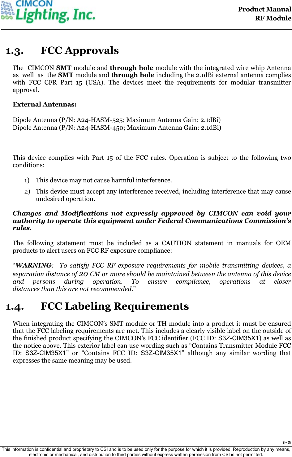                                                                                   Product Manual  RF Module  1-2 This information is confidential and proprietary to CSI and is to be used only for the purpose for which it is provided. Reproduction by any means, electronic or mechanical, and distribution to third parties without express written permission from CSI is not permitted.    1.3. FCC Approvals The  CIMCON SMT module and through hole module with the integrated wire whip Antenna  as  well  as  the SMT module and through hole including the 2.1dBi external antenna complies with FCC CFR Part 15 (USA). The devices meet the requirements for modular transmitter approval.  External Antennas:         Dipole Antenna (P/N: A24-HASM-525; Maximum Antenna Gain: 2.1dBi) Dipole Antenna (P/N: A24-HASM-450; Maximum Antenna Gain: 2.1dBi)   This device complies with Part 15 of the FCC rules. Operation is subject to the following two conditions:  1) This device may not cause harmful interference.  2) This device must accept any interference received, including interference that may cause undesired operation.   Changes and Modifications not expressly approved by CIMCON can void your authority to operate this equipment under Federal Communications Commission&rsquo;s rules. The following statement must be included as a CAUTION statement in manuals for OEM products to alert users on FCC RF exposure compliance:  &ldquo;WARNING:  To satisfy FCC RF exposure requirements for mobile transmitting devices, a separation distance of 20 CM or more should be maintained between the antenna of this device and persons during operation. To ensure compliance, operations at closer  distances than this are not recommended.&rdquo; 1.4. FCC Labeling Requirements When integrating the CIMCON&rsquo;s SMT module or TH module into a product it must be ensured that the FCC labeling requirements are met. This includes a clearly visible label on the outside of the finished product specifying the CIMCON&rsquo;s FCC identifier (FCC ID: S3Z-CIM35X1) as well as the notice above. This exterior label can use wording such as &ldquo;Contains Transmitter Module FCC ID:  S3Z-CIM35X1&rdquo; or &ldquo;Contains FCC ID: S3Z-CIM35X1&rdquo; although any similar wording that expresses the same meaning may be used. 