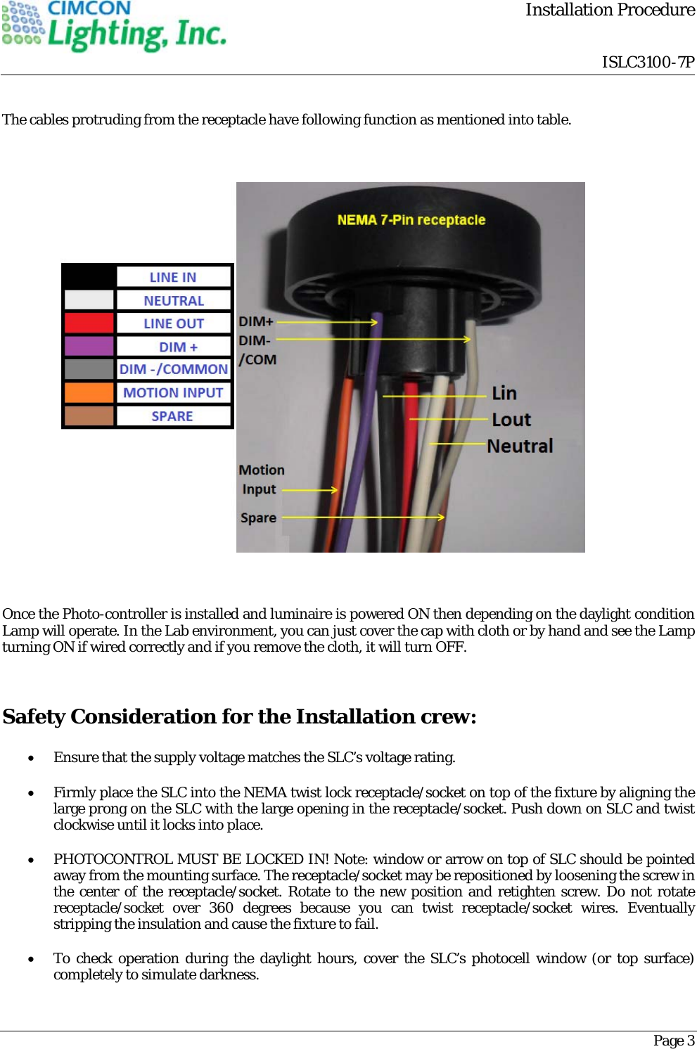        Installation Procedure                                 ISLC3100-7PPage 3 The cables protruding from the receptacle have following function as mentioned into table.                                                                         Once the Photo-controller is installed and luminaire is powered ON then depending on the daylight condition Lamp will operate. In the Lab environment, you can just cover the cap with cloth or by hand and see the Lamp turning ON if wired correctly and if you remove the cloth, it will turn OFF.  Safety Consideration for the Installation crew:  Ensure that the supply voltage matches the SLC&rsquo;s voltage rating.  Firmly place the SLC into the NEMA twist lock receptacle/socket on top of the fixture by aligning the large prong on the SLC with the large opening in the receptacle/socket. Push down on SLC and twist clockwise until it locks into place.  PHOTOCONTROL MUST BE LOCKED IN! Note: window or arrow on top of SLC should be pointed away from the mounting surface. The receptacle/socket may be repositioned by loosening the screw in the center of the receptacle/socket. Rotate to the new position and retighten screw. Do not rotate receptacle/socket over 360 degrees because you can twist receptacle/socket wires. Eventually stripping the insulation and cause the fixture to fail.   To check operation during the daylight hours, cover the SLC&rsquo;s photocell window (or top surface) completely to simulate darkness. 