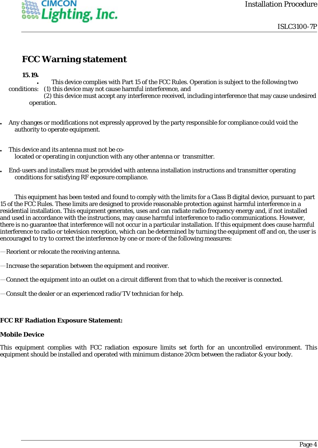         Installation Procedure                                 ISLC3100-7PPage 4  FCC Warning statement    This device complies with Part 15 of the FCC Rules. Operation is subject to the following two conditions:   (1) this device may not cause harmful interference, and    (2) this device must accept any interference received, including interference that may cause undesired operation.   Any changes or modifications not expressly approved by the party responsible for compliance could void the authority to operate equipment.   This device and its antenna must not be co-located or operating in conjunction with any other antenna or  transmitter.   End-users and installers must be provided with antenna installation instructions and transmitter operating conditions for satisfying RF exposure compliance.  This equipment has been tested and found to comply with the limits for a Class B digital device, pursuant to part 15 of the FCC Rules. These limits are designed to provide reasonable protection against harmful interference in a residential installation. This equipment generates, uses and can radiate radio frequency energy and, if not installed and used in accordance with the instructions, may cause harmful interference to radio communications. However, there is no guarantee that interference will not occur in a particular installation. If this equipment does cause harmful interference to radio or television reception, which can be determined by turning the equipment off and on, the user is encouraged to try to correct the interference by one or more of the following measures: &mdash;Reorient or relocate the receiving antenna. &mdash;Increase the separation between the equipment and receiver. &mdash;Connect the equipment into an outlet on a circuit different from that to which the receiver is connected. &mdash;Consult the dealer or an experienced radio/TV technician for help.  FCC RF Radiation Exposure Statement: Mobile Device This equipment complies with FCC radiation exposure limits set forth for an uncontrolled environment. This equipment should be installed and operated with minimum distance 20cm between the radiator &amp; your body.  15.19 