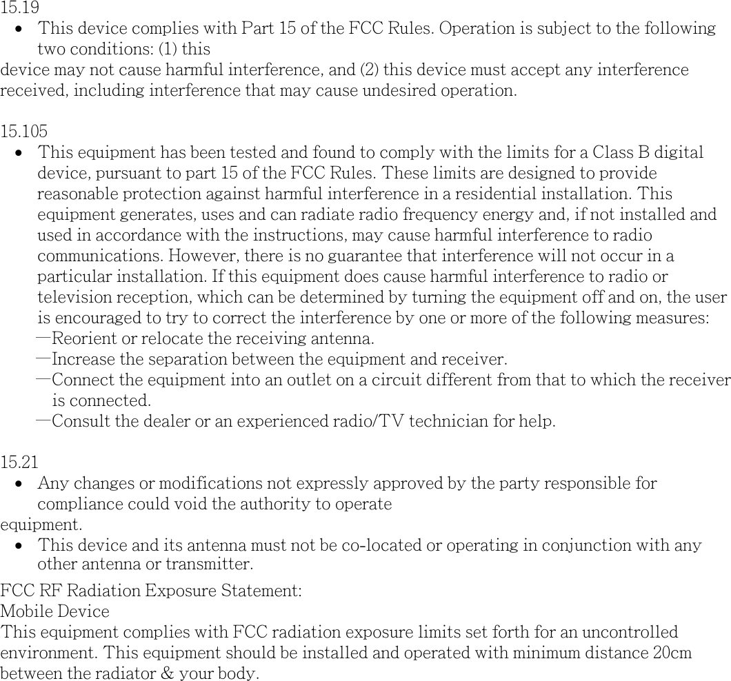 15.19 &bull;This device complies with Part 15 of the FCC Rules. Operation is subject to the followingtwo conditions: (1) thisdevice may not cause harmful interference, and (2) this device must accept any interference received, including interference that may cause undesired operation.15.105 &bull;This equipment has been tested and found to comply with the limits for a Class B digitaldevice, pursuant to part 15 of the FCC Rules. These limits are designed to providereasonable protection against harmful interference in a residential installation. Thisequipment generates, uses and can radiate radio frequency energy and, if not installed andused in accordance with the instructions, may cause harmful interference to radiocommunications. However, there is no guarantee that interference will not occur in aparticular installation. If this equipment does cause harmful interference to radio ortelevision reception, which can be determined by turning the equipment off and on, the useris encouraged to try to correct the interference by one or more of the following measures:&mdash;Reorient or relocate the receiving antenna.&mdash;Increase the separation between the equipment and receiver.&mdash;Connect the equipment into an outlet on a circuit different from that to which the receiver is connected.        &mdash;Consult the dealer or an experienced radio/TV technician for help.15.21 &bull;Any changes or modifications not expressly approved by the party responsible forcompliance could void the authority to operateequipment.&bull;This device and its antenna must not be co-located or operating in conjunction with any other antenna or transmitter. FCC RF Radiation Exposure Statement:Mobile Device This equipment complies with FCC radiation exposure limits set forth for an uncontrolled environment. This equipment should be installed and operated with minimum distance 20cm between the radiator &amp; your body.