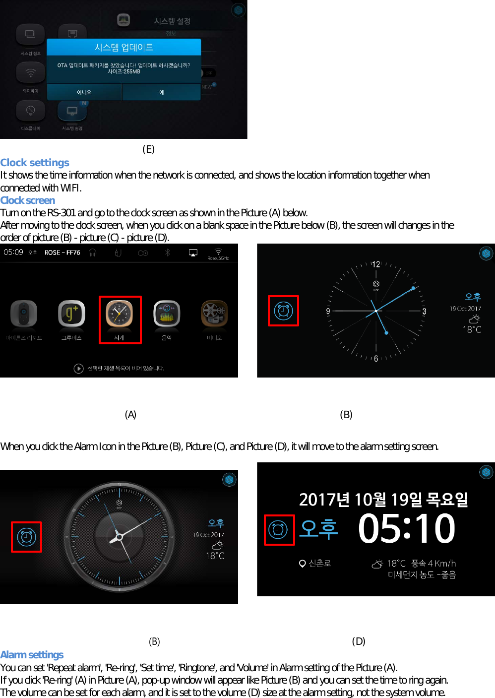   (E) Clock settings   It shows the time information when the network is connected, and shows the location information together when connected with WIFI. Clock screen Turn on the RS-301 and go to the clock screen as shown in the Picture (A) below. After moving to the clock screen, when you click on a blank space in the Picture below (B), the screen will changes in the order of picture (B) - picture (C) - picture (D).          (A)          (B)  When you click the Alarm Icon in the Picture (B), Picture (C), and Picture (D), it will move to the alarm setting screen.           (B)                                       (D) Alarm settings  You can set &apos;Repeat alarm&apos;, &apos;Re-ring&apos;, &apos;Set time&apos;, &apos;Ringtone&apos;, and &apos;Volume&apos; in Alarm setting of the Picture (A). If you click &apos;Re-ring&apos; (A) in Picture (A), pop-up window will appear like Picture (B) and you can set the time to ring again. The volume can be set for each alarm, and it is set to the volume (D) size at the alarm setting, not the system volume. 