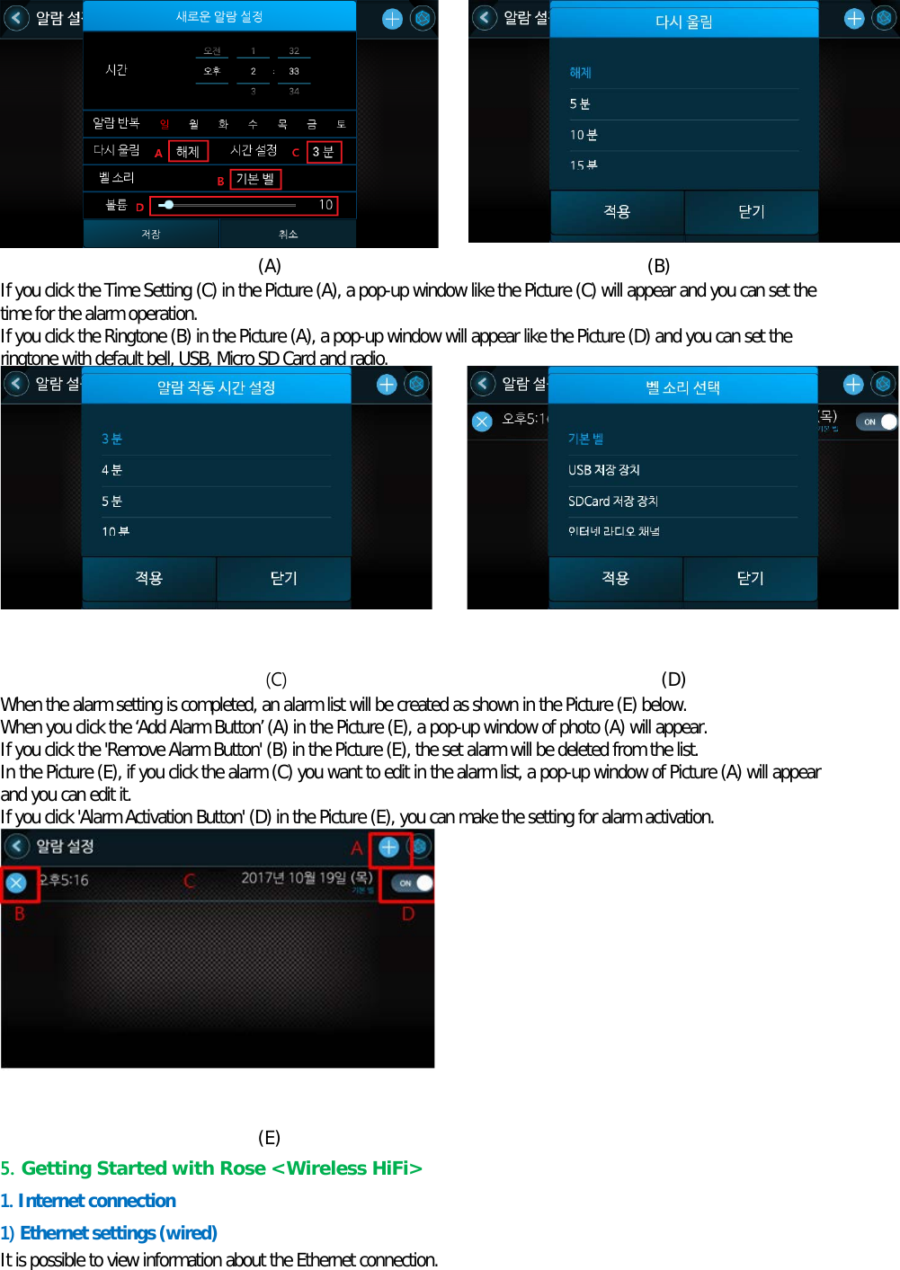   (A)                                         (B) If you click the Time Setting (C) in the Picture (A), a pop-up window like the Picture (C) will appear and you can set the time for the alarm operation. If you click the Ringtone (B) in the Picture (A), a pop-up window will appear like the Picture (D) and you can set the ringtone with default bell, USB, Micro SD Card and radio.          (C)                                          (D) When the alarm setting is completed, an alarm list will be created as shown in the Picture (E) below. When you click the ‘Add Alarm Button’ (A) in the Picture (E), a pop-up window of photo (A) will appear. If you click the &apos;Remove Alarm Button&apos; (B) in the Picture (E), the set alarm will be deleted from the list. In the Picture (E), if you click the alarm (C) you want to edit in the alarm list, a pop-up window of Picture (A) will appear and you can edit it. If you click &apos;Alarm Activation Button&apos; (D) in the Picture (E), you can make the setting for alarm activation.           (E) 5. Getting Started with Rose &lt;Wireless HiFi&gt;   1. Internet connection 1) Ethernet settings (wired) It is possible to view information about the Ethernet connection. 