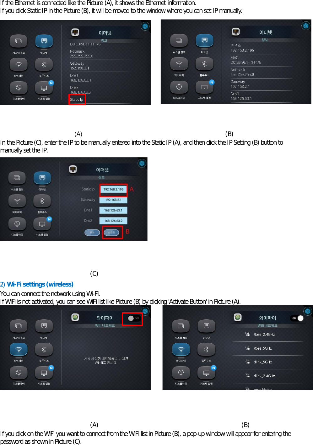 If the Ethernet is connected like the Picture (A), it shows the Ethernet information. If you click Static IP in the Picture (B), it will be moved to the window where you can set IP manually.           (A)                                              (B) In the Picture (C), enter the IP to be manually entered into the Static IP (A), and then click the IP Setting (B) button to manually set the IP.            (C)   2) Wi-Fi settings (wireless) You can connect the network using Wi-Fi. If WiFi is not activated, you can see WiFi list like Picture (B) by clicking &apos;Activate Button&apos; in Picture (A).            (A)                                              (B) If you click on the WiFi you want to connect from the WiFi list in Picture (B), a pop-up window will appear for entering the password as shown in Picture (C).  