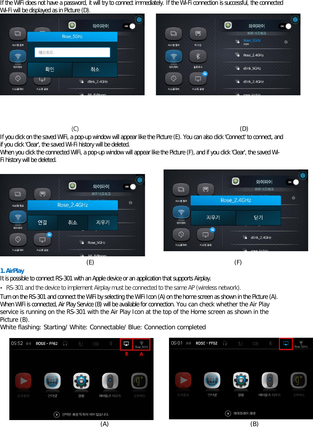 If the WiFi does not have a password, it will try to connect immediately. If the Wi-Fi connection is successful, the connected Wi-Fi will be displayed as in Picture (D).           (C)                                                       (D) If you click on the saved WiFi, a pop-up window will appear like the Picture (E). You can also click &apos;Connect&apos; to connect, and if you click &apos;Clear&apos;, the saved Wi-Fi history will be deleted. When you click the connected WiFi, a pop-up window will appear like the Picture (F), and if you click &apos;Clear&apos;, the saved Wi-Fi history will be deleted.    (E)                                               (F) 1. AirPlay  It is possible to connect RS-301 with an Apple device or an application that supports Airplay. • RS-301 and the device to implement Airplay must be connected to the same AP (wireless network). Turn on the RS-301 and connect the WiFi by selecting the WiFi Icon (A) on the home screen as shown in the Picture (A). When WiFi is connected, Air Play Service (B) will be available for connection. You can check whether the Air Play service is running on the RS-301 with the Air Play Icon at the top of the Home screen as shown in the Picture (B). White flashing: Starting/ White: Connectable/ Blue: Connection completed                                     (A)                                             (B) 