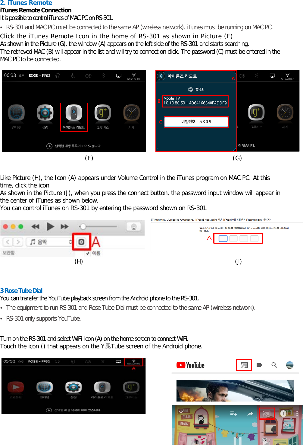  2. iTunes Remote iTunes Remote Connection  It is possible to control iTunes of MAC PC on RS-301. • RS-301 and MAC PC must be connected to the same AP (wireless network). iTunes must be running on MAC PC. Click the iTunes Remote Icon in the home of RS-301 as shown in Picture (F).   As shown in the Picture (G), the window (A) appears on the left side of the RS-301 and starts searching.  The retrieved MAC (B) will appear in the list and will try to connect on click. The password (C) must be entered in the MAC PC to be connected.                           (F)                                    (G)    Like Picture (H), the Icon (A) appears under Volume Control in the iTunes program on MAC PC. At this time, click the icon. As shown in the Picture (J), when you press the connect button, the password input window will appear in the center of iTunes as shown below.   You can control iTunes on RS-301 by entering the password shown on RS-301.    (H)                                                   (J)   3 Rose Tube Dial You can transfer the YouTube playback screen from the Android phone to the RS-301. • The equipment to run RS-301 and Rose Tube Dial must be connected to the same AP (wireless network). • RS-301 only supports YouTube.  Turn on the RS-301 and select WiFi Icon (A) on the home screen to connect WiFi. Touch the icon () that appears on the YouTube screen of the Android phone.                                                