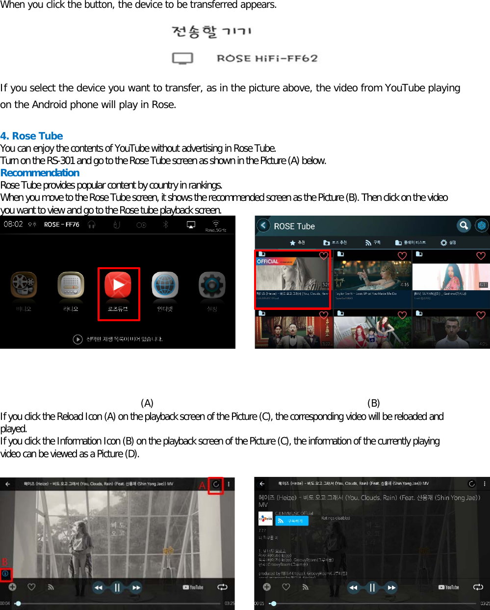    When you click the button, the device to be transferred appears.     If you select the device you want to transfer, as in the picture above, the video from YouTube playing on the Android phone will play in Rose.  4. Rose Tube   You can enjoy the contents of YouTube without advertising in Rose Tube. Turn on the RS-301 and go to the Rose Tube screen as shown in the Picture (A) below.  Recommendation Rose Tube provides popular content by country in rankings. When you move to the Rose Tube screen, it shows the recommended screen as the Picture (B). Then click on the video you want to view and go to the Rose tube playback screen.            (A)                                            (B) If you click the Reload Icon (A) on the playback screen of the Picture (C), the corresponding video will be reloaded and played. If you click the Information Icon (B) on the playback screen of the Picture (C), the information of the currently playing video can be viewed as a Picture (D).           