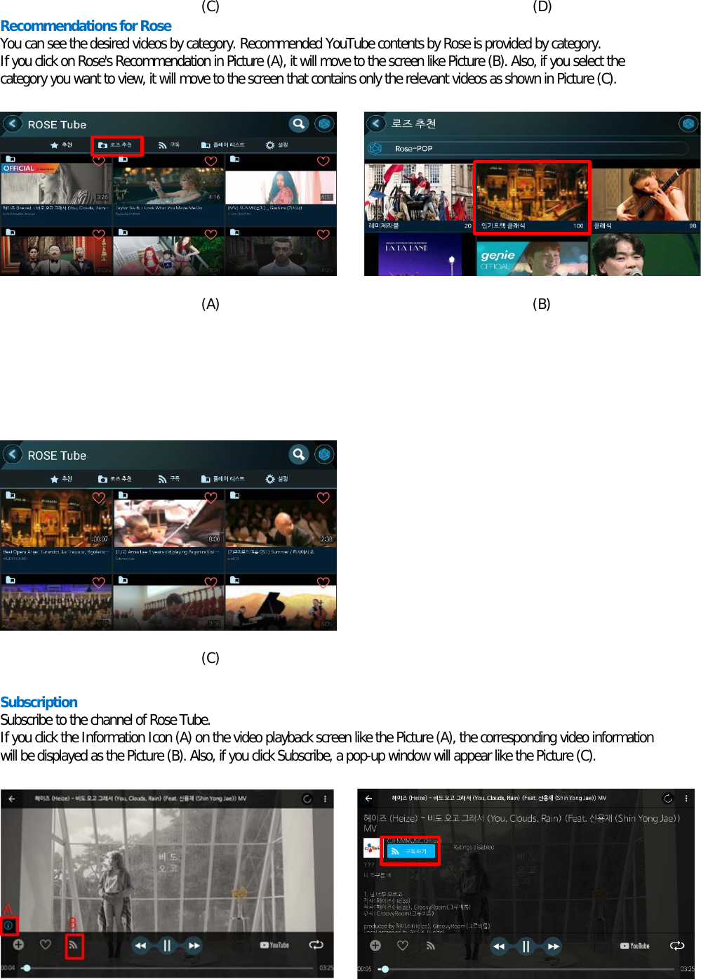   (C)                                             (D) Recommendations for Rose  You can see the desired videos by category. Recommended YouTube contents by Rose is provided by category. If you click on Rose&apos;s Recommendation in Picture (A), it will move to the screen like Picture (B). Also, if you select the category you want to view, it will move to the screen that contains only the relevant videos as shown in Picture (C).          (A)                                             (B)               (C)  Subscription Subscribe to the channel of Rose Tube. If you click the Information Icon (A) on the video playback screen like the Picture (A), the corresponding video information will be displayed as the Picture (B). Also, if you click Subscribe, a pop-up window will appear like the Picture (C).         