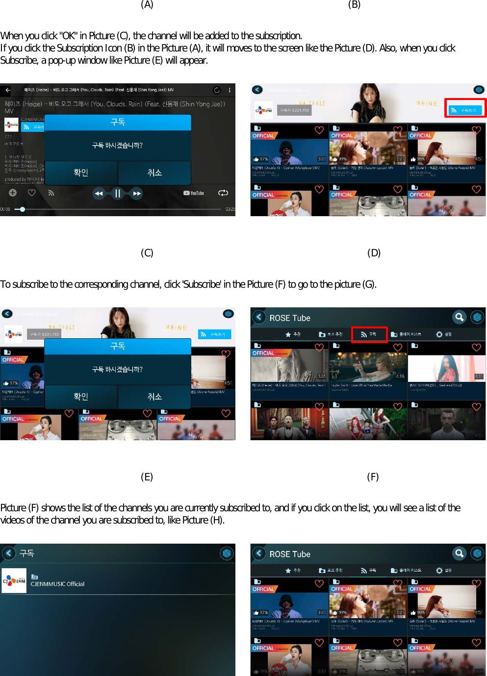    (A)                                        (B)  When you click &quot;OK&quot; in Picture (C), the channel will be added to the subscription. If you click the Subscription Icon (B) in the Picture (A), it will moves to the screen like the Picture (D). Also, when you click Subscribe, a pop-up window like Picture (E) will appear.            (C)                                            (D)  To subscribe to the corresponding channel, click &apos;Subscribe&apos; in the Picture (F) to go to the picture (G).            (E)                                            (F)  Picture (F) shows the list of the channels you are currently subscribed to, and if you click on the list, you will see a list of the videos of the channel you are subscribed to, like Picture (H).        