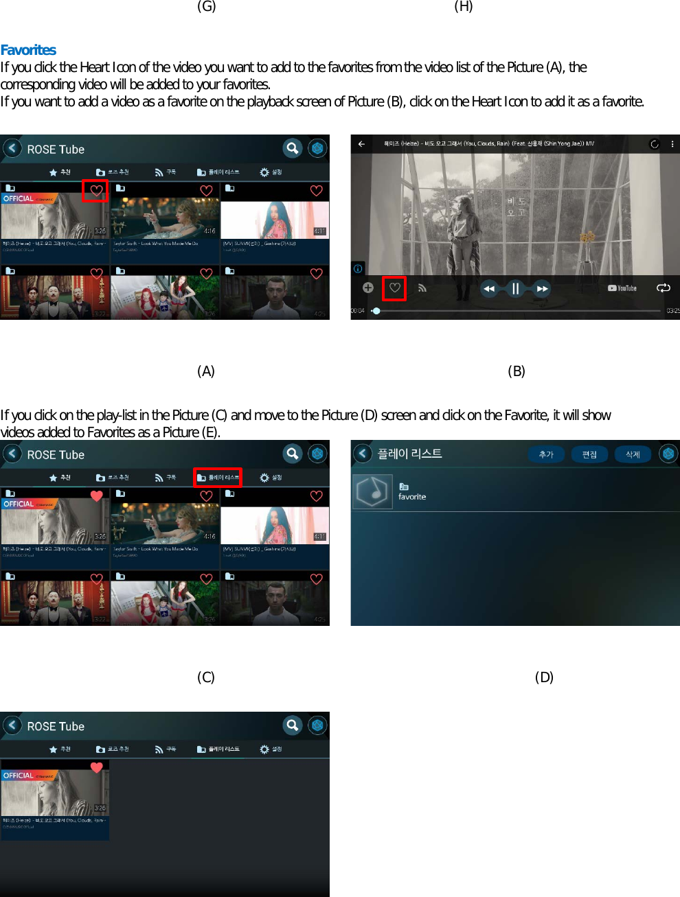     (G)                                   (H)  Favorites If you click the Heart Icon of the video you want to add to the favorites from the video list of the Picture (A), the corresponding video will be added to your favorites. If you want to add a video as a favorite on the playback screen of Picture (B), click on the Heart Icon to add it as a favorite.            (A)                                           (B)  If you click on the play-list in the Picture (C) and move to the Picture (D) screen and click on the Favorite, it will show videos added to Favorites as a Picture (E).           (C)                                               (D)         