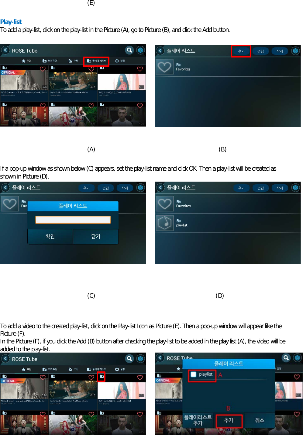  (E)  Play-list To add a play-list, click on the play-list in the Picture (A), go to Picture (B), and click the Add button.            (A)                                         (B)  If a pop-up window as shown below (C) appears, set the play-list name and click OK. Then a play-list will be created as shown in Picture (D).            (C)                                        (D)   To add a video to the created play-list, click on the Play-list Icon as Picture (E). Then a pop-up window will appear like the Picture (F). In the Picture (F), if you click the Add (B) button after checking the play-list to be added in the play list (A), the video will be added to the play-list.        