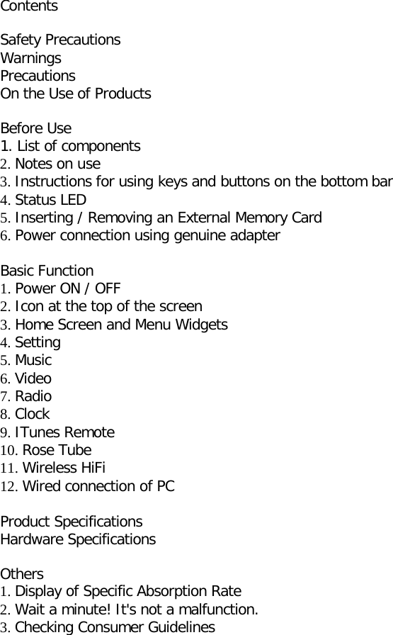 Contents  Safety Precautions Warnings Precautions On the Use of Products  Before Use 1. List of components 2. Notes on use 3. Instructions for using keys and buttons on the bottom bar   4. Status LED   5. Inserting / Removing an External Memory Card   6. Power connection using genuine adapter  Basic Function 1. Power ON / OFF 2. Icon at the top of the screen 3. Home Screen and Menu Widgets 4. Setting 5. Music 6. Video 7. Radio 8. Clock 9. ITunes Remote 10. Rose Tube 11. Wireless HiFi 12. Wired connection of PC  Product Specifications Hardware Specifications  Others 1. Display of Specific Absorption Rate 2. Wait a minute! It&apos;s not a malfunction. 3. Checking Consumer Guidelines                 