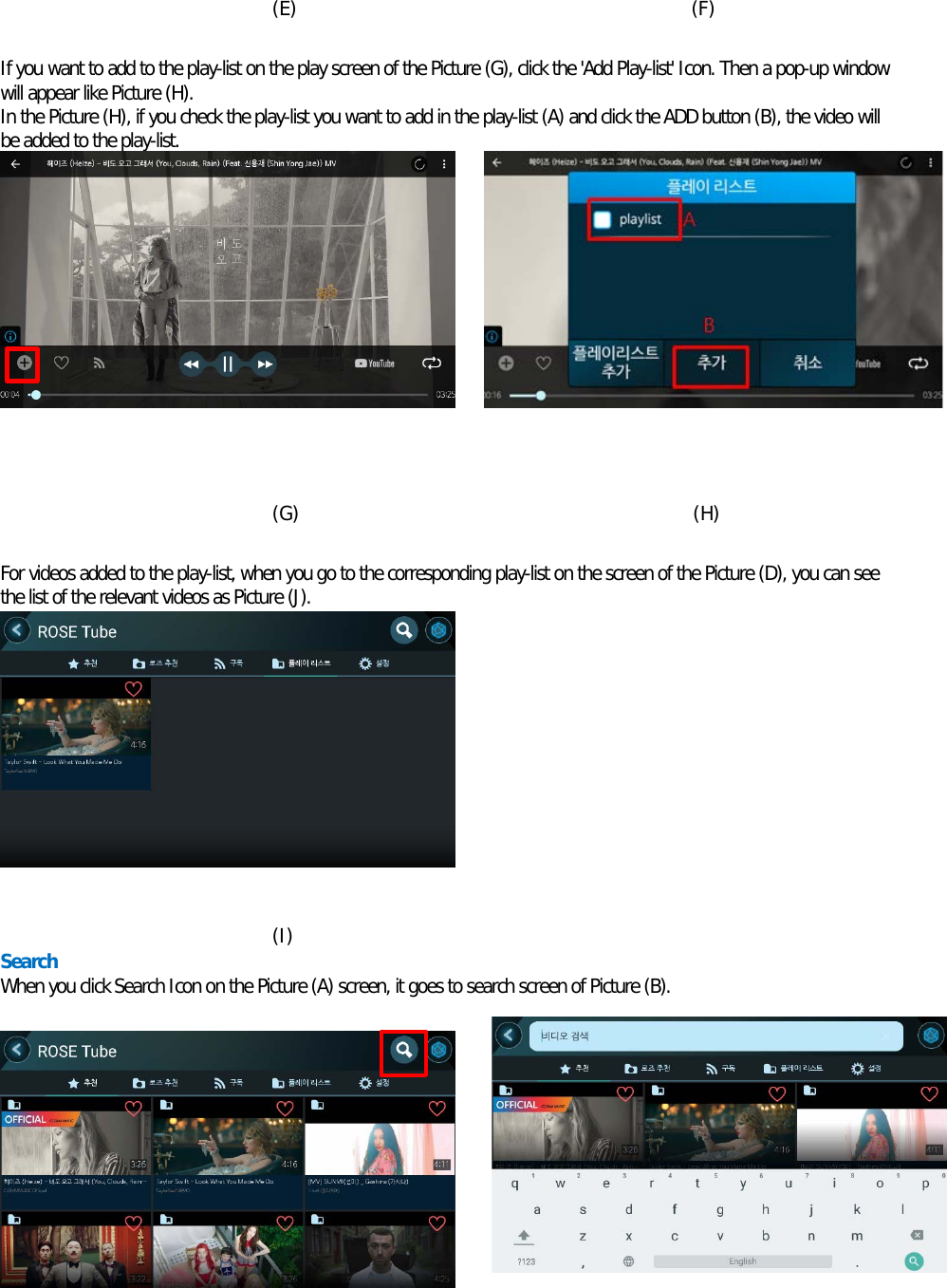  (E)                                          (F)  If you want to add to the play-list on the play screen of the Picture (G), click the &apos;Add Play-list&apos; Icon. Then a pop-up window will appear like Picture (H). In the Picture (H), if you check the play-list you want to add in the play-list (A) and click the ADD button (B), the video will be added to the play-list.            (G)                                          (H)  For videos added to the play-list, when you go to the corresponding play-list on the screen of the Picture (D), you can see the list of the relevant videos as Picture (J).           (I) Search When you click Search Icon on the Picture (A) screen, it goes to search screen of Picture (B).           