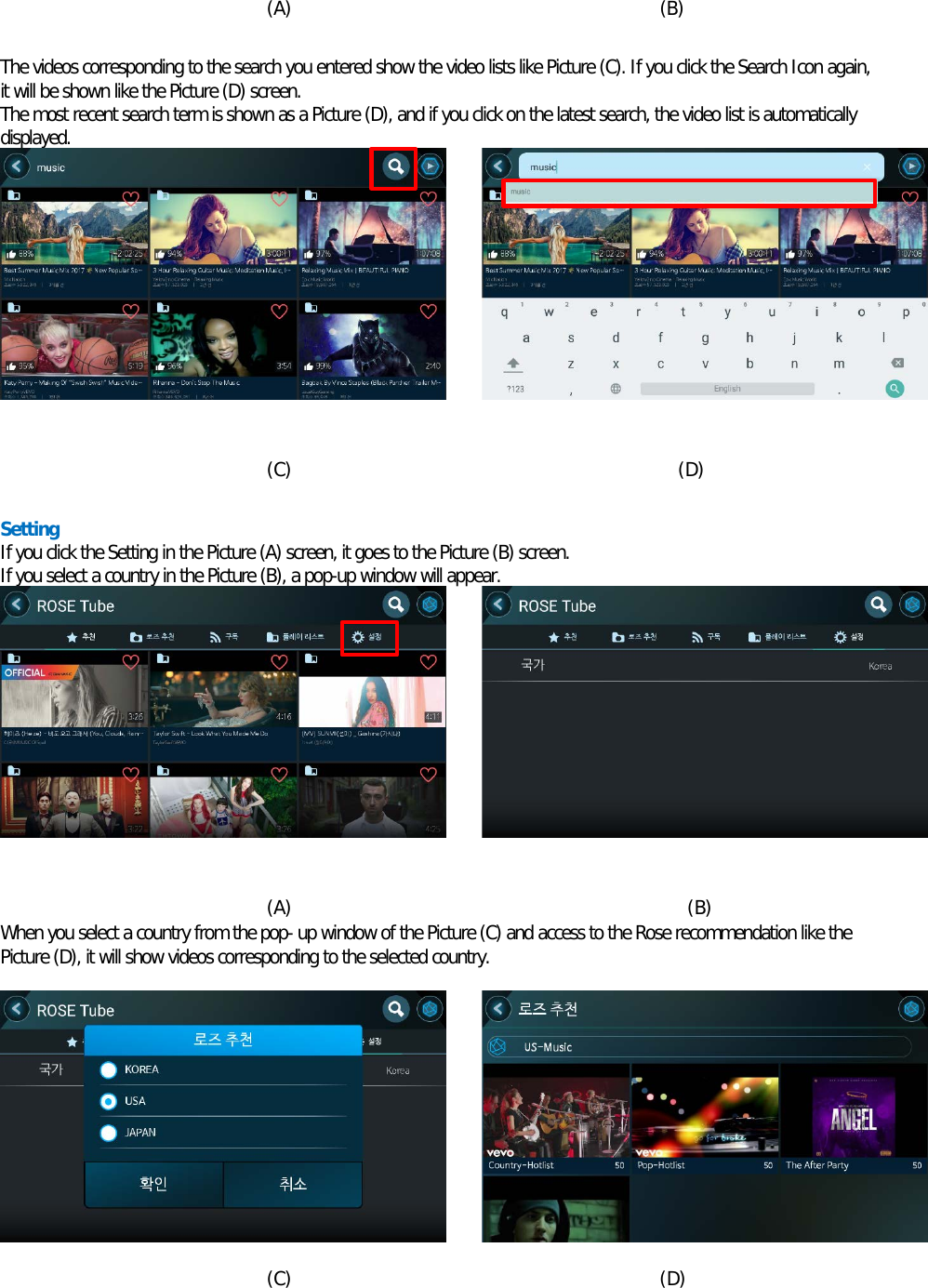  (A)                                        (B)  The videos corresponding to the search you entered show the video lists like Picture (C). If you click the Search Icon again, it will be shown like the Picture (D) screen. The most recent search term is shown as a Picture (D), and if you click on the latest search, the video list is automatically displayed.           (C)                                          (D)  Setting If you click the Setting in the Picture (A) screen, it goes to the Picture (B) screen. If you select a country in the Picture (B), a pop-up window will appear.           (A)                                           (B) When you select a country from the pop- up window of the Picture (C) and access to the Rose recommendation like the Picture (D), it will show videos corresponding to the selected country.           (C)                                        (D) 