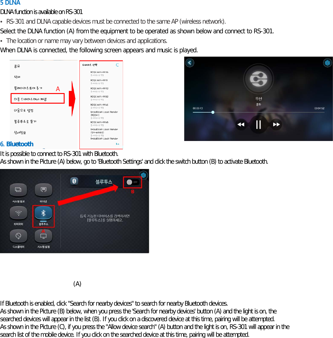 5 DLNA  DLNA function is available on RS-301 • RS-301 and DLNA capable devices must be connected to the same AP (wireless network). Select the DLNA function (A) from the equipment to be operated as shown below and connect to RS-301. • The location or name may vary between devices and applications. When DLNA is connected, the following screen appears and music is played.      6. Bluetooth It is possible to connect to RS-301 with Bluetooth. As shown in the Picture (A) below, go to &apos;Bluetooth Settings&apos; and click the switch button (B) to activate Bluetooth.            (A)  If Bluetooth is enabled, click &quot;Search for nearby devices&quot; to search for nearby Bluetooth devices. As shown in the Picture (B) below, when you press the &apos;Search for nearby devices&apos; button (A) and the light is on, the searched devices will appear in the list (B). If you click on a discovered device at this time, pairing will be attempted.  As shown in the Picture (C), if you press the &quot;Allow device search&quot; (A) button and the light is on, RS-301 will appear in the search list of the mobile device. If you click on the searched device at this time, pairing will be attempted.    