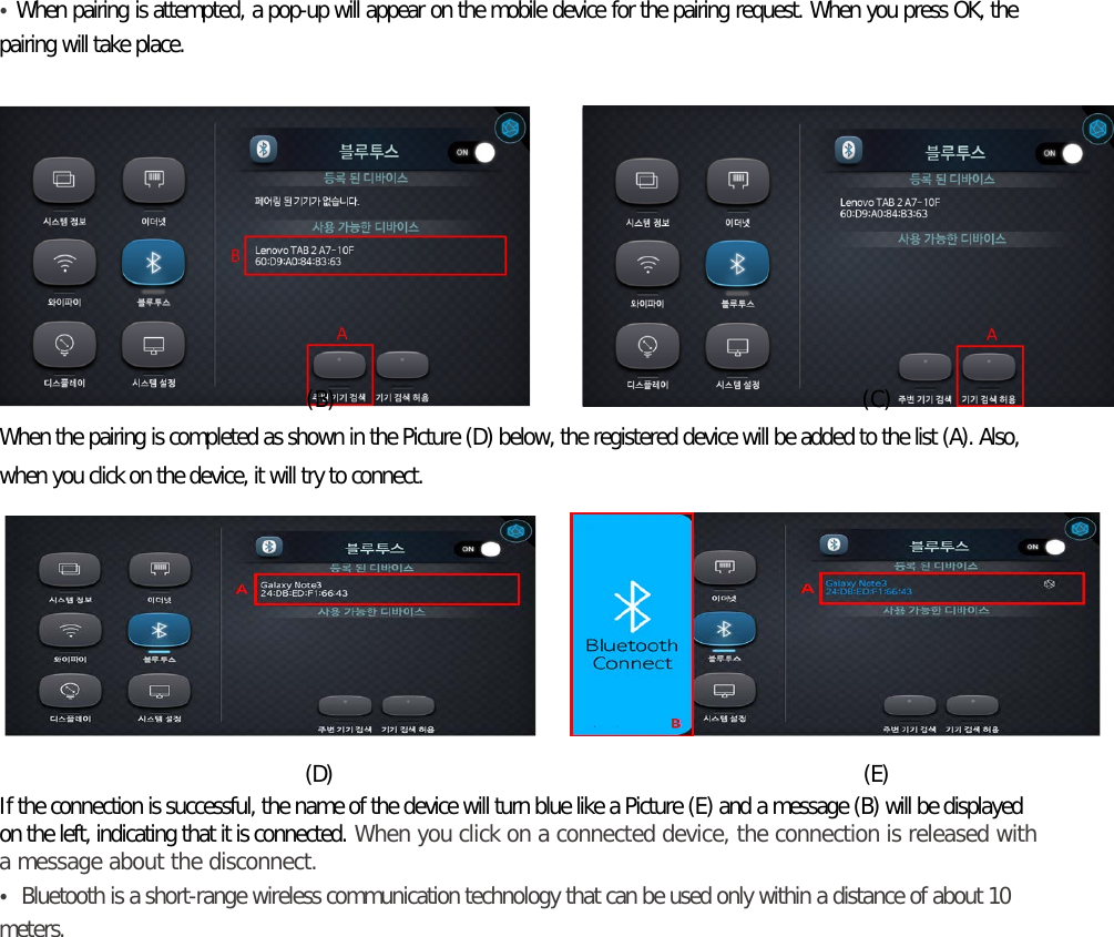 • When pairing is attempted, a pop-up will appear on the mobile device for the pairing request. When you press OK, the pairing will take place.                                   (B)                                                (C) When the pairing is completed as shown in the Picture (D) below, the registered device will be added to the list (A). Also, when you click on the device, it will try to connect.                                     (D)                                                               (E) If the connection is successful, the name of the device will turn blue like a Picture (E) and a message (B) will be displayed on the left, indicating that it is connected. When you click on a connected device, the connection is released with a message about the disconnect. • Bluetooth is a short-range wireless communication technology that can be used only within a distance of about 10 meters.      