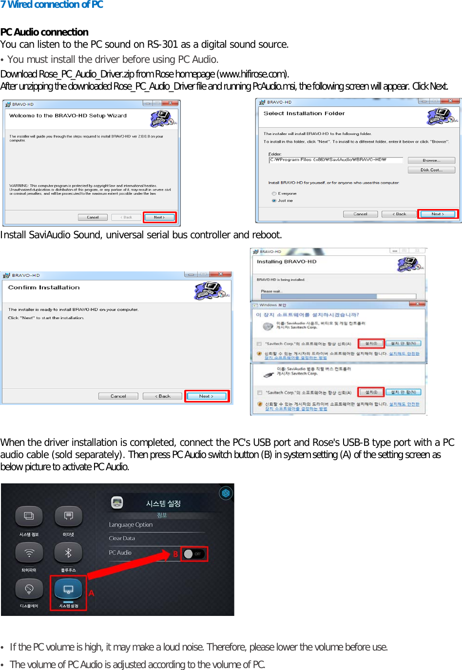 7 Wired connection of PC  PC Audio connection You can listen to the PC sound on RS-301 as a digital sound source. • You must install the driver before using PC Audio. Download Rose_PC_Audio_Driver.zip from Rose homepage (www.hifirose.com). After unzipping the downloaded Rose_PC_Audio_Driver file and running PcAudio.msi, the following screen will appear. Click Next.     Install SaviAudio Sound, universal serial bus controller and reboot.             When the driver installation is completed, connect the PC&apos;s USB port and Rose&apos;s USB-B type port with a PC audio cable (sold separately). Then press PC Audio switch button (B) in system setting (A) of the setting screen as below picture to activate PC Audio.      • If the PC volume is high, it may make a loud noise. Therefore, please lower the volume before use. • The volume of PC Audio is adjusted according to the volume of PC. 