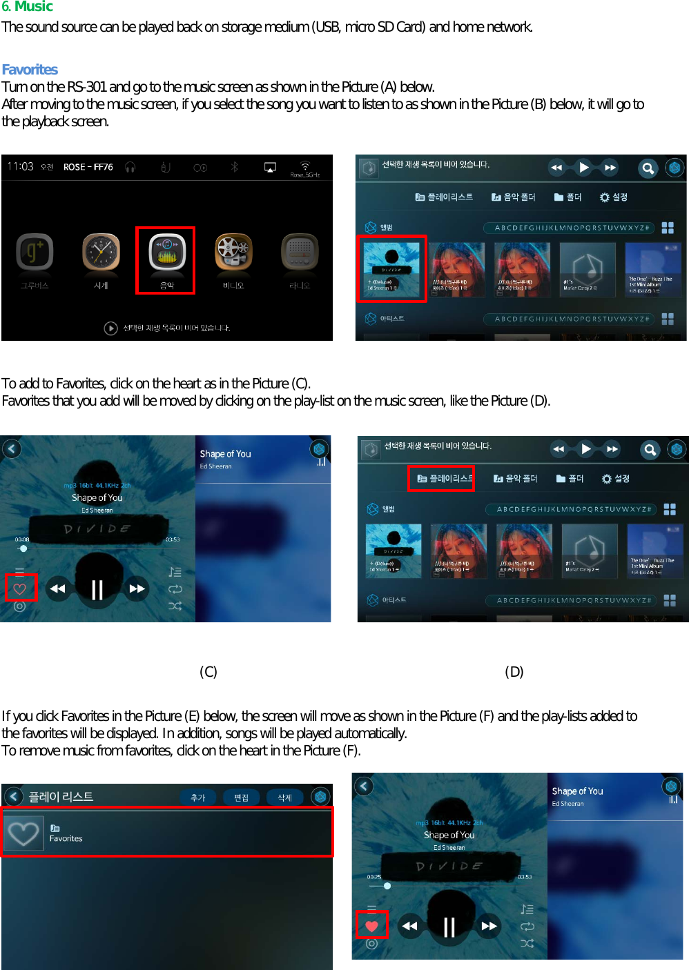 6. Music The sound source can be played back on storage medium (USB, micro SD Card) and home network.  Favorites Turn on the RS-301 and go to the music screen as shown in the Picture (A) below. After moving to the music screen, if you select the song you want to listen to as shown in the Picture (B) below, it will go to the playback screen.    (A) (B)       To add to Favorites, click on the heart as in the Picture (C). Favorites that you add will be moved by clicking on the play-list on the music screen, like the Picture (D).            (C)                                          (D)  If you click Favorites in the Picture (E) below, the screen will move as shown in the Picture (F) and the play-lists added to the favorites will be displayed. In addition, songs will be played automatically. To remove music from favorites, click on the heart in the Picture (F).         