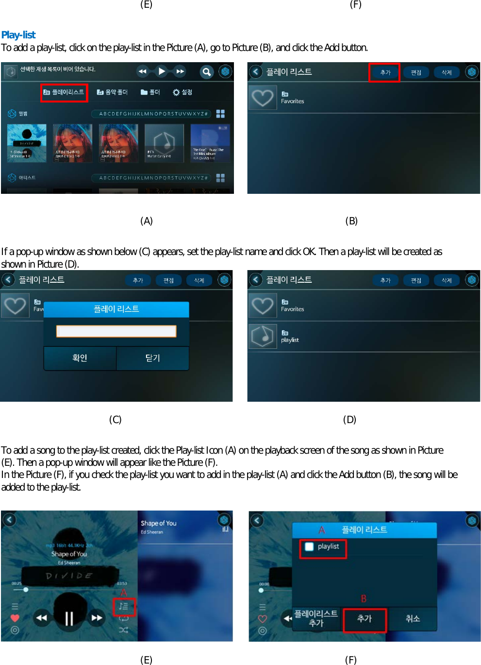  (E)                                         (F)  Play-list To add a play-list, click on the play-list in the Picture (A), go to Picture (B), and click the Add button.           (A)                                        (B)  If a pop-up window as shown below (C) appears, set the play-list name and click OK. Then a play-list will be created as shown in Picture (D).          (C)                                              (D)  To add a song to the play-list created, click the Play-list Icon (A) on the playback screen of the song as shown in Picture (E). Then a pop-up window will appear like the Picture (F). In the Picture (F), if you check the play-list you want to add in the play-list (A) and click the Add button (B), the song will be added to the play-list.           (E)                                        (F)  