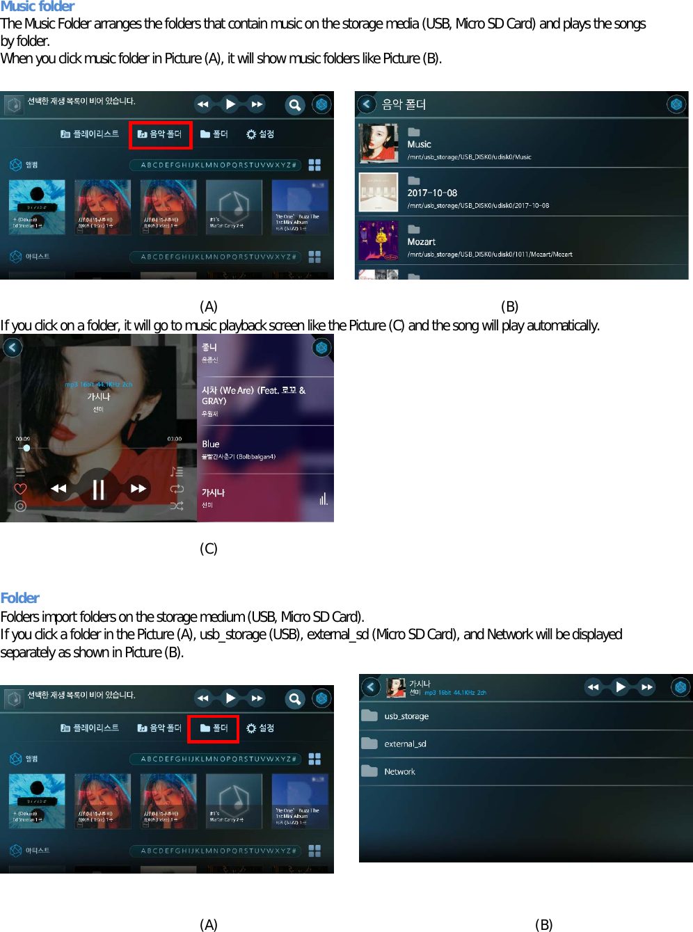Music folder The Music Folder arranges the folders that contain music on the storage media (USB, Micro SD Card) and plays the songs by folder. When you click music folder in Picture (A), it will show music folders like Picture (B).           (A)                                         (B) If you click on a folder, it will go to music playback screen like the Picture (C) and the song will play automatically.          (C)                                                               Folder  Folders import folders on the storage medium (USB, Micro SD Card). If you click a folder in the Picture (A), usb_storage (USB), external_sd (Micro SD Card), and Network will be displayed separately as shown in Picture (B).            (A)                                              (B)  