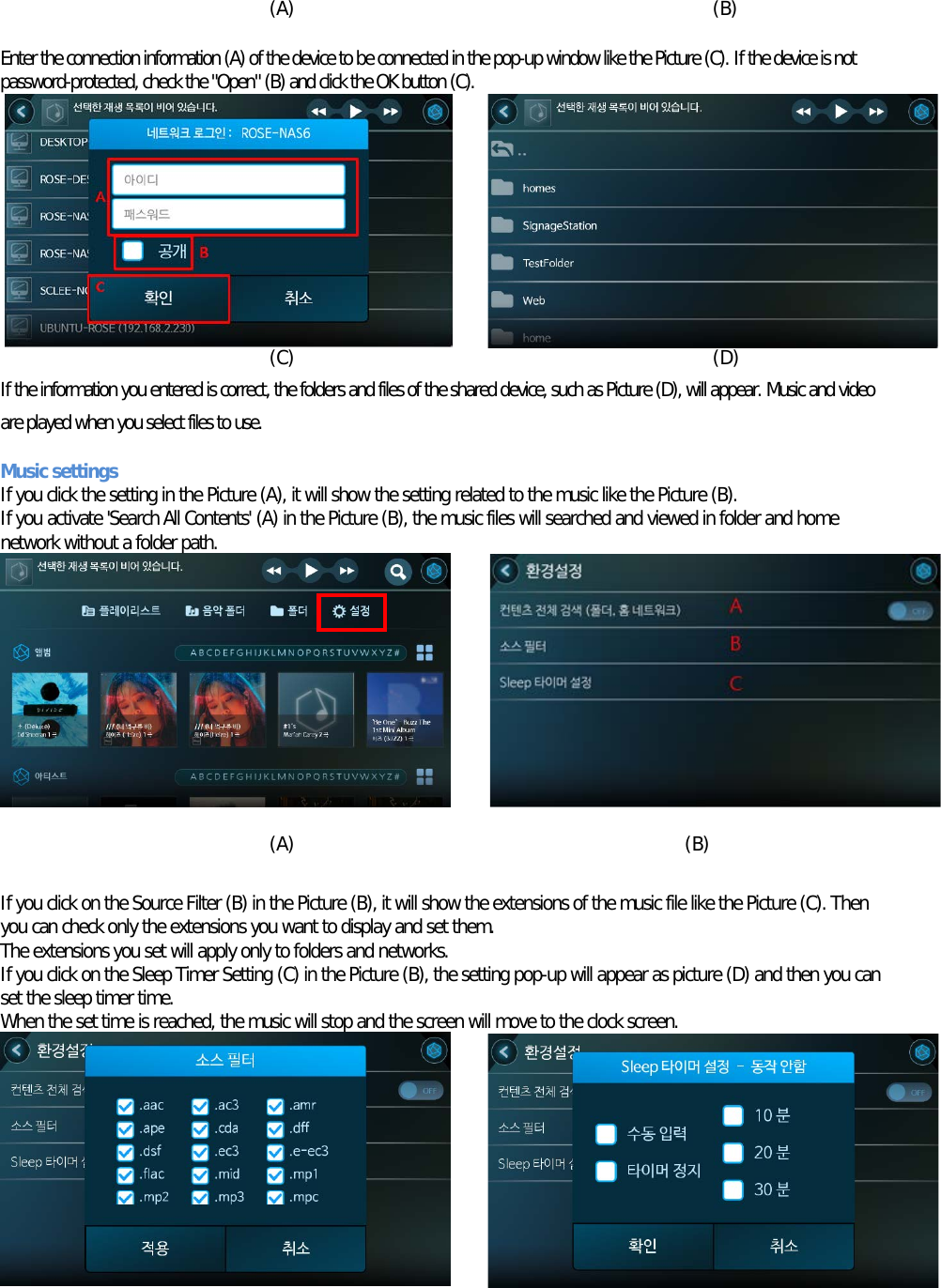     (A)                                             (B)  Enter the connection information (A) of the device to be connected in the pop-up window like the Picture (C). If the device is not password-protected, check the &quot;Open&quot; (B) and click the OK button (C).         (C)                                             (D) If the information you entered is correct, the folders and files of the shared device, such as Picture (D), will appear. Music and video are played when you select files to use.  Music settings If you click the setting in the Picture (A), it will show the setting related to the music like the Picture (B). If you activate &apos;Search All Contents&apos; (A) in the Picture (B), the music files will searched and viewed in folder and home network without a folder path.          (A)                                          (B)  If you click on the Source Filter (B) in the Picture (B), it will show the extensions of the music file like the Picture (C). Then you can check only the extensions you want to display and set them. The extensions you set will apply only to folders and networks. If you click on the Sleep Timer Setting (C) in the Picture (B), the setting pop-up will appear as picture (D) and then you can set the sleep timer time. When the set time is reached, the music will stop and the screen will move to the clock screen.      