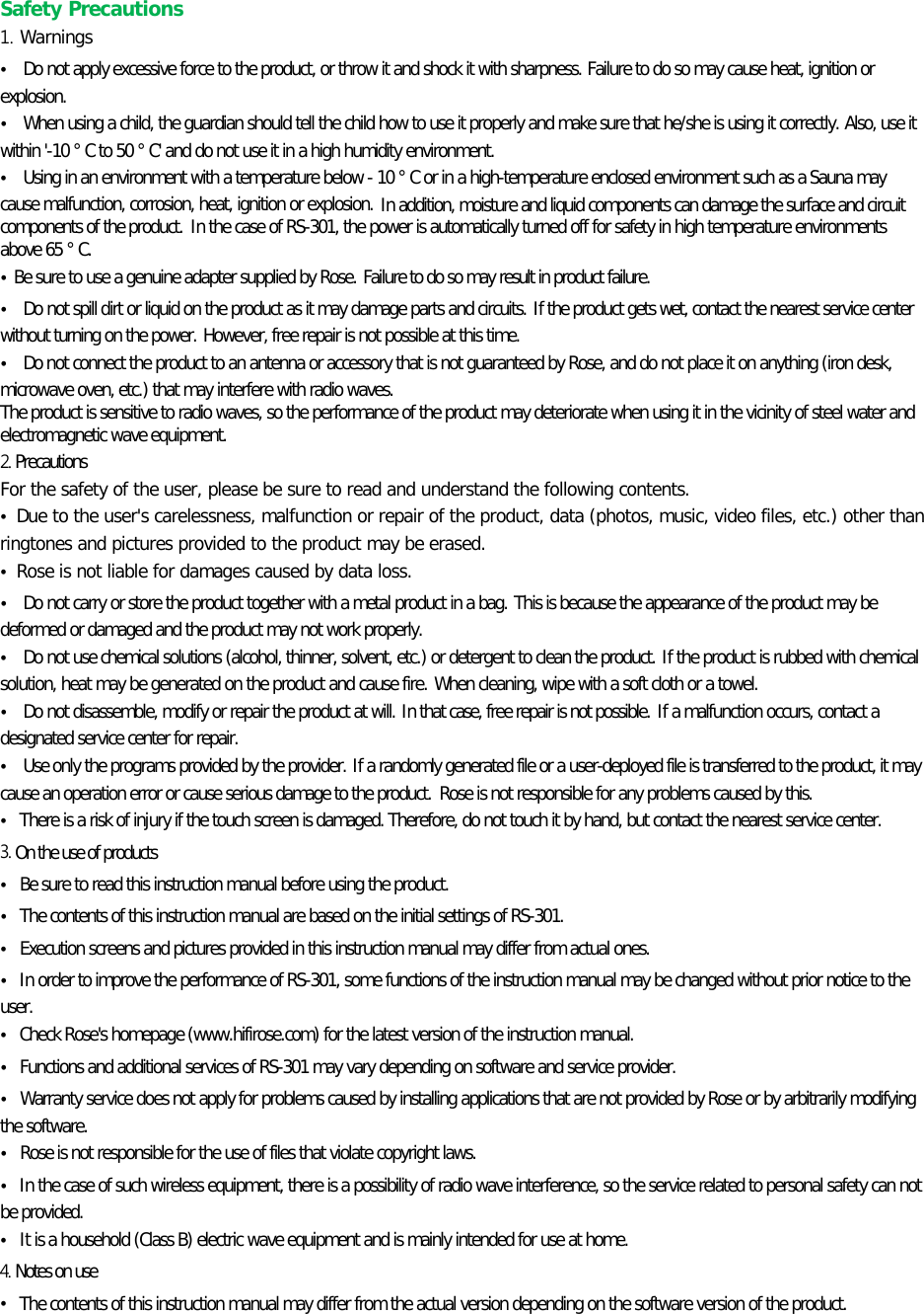 Safety Precautions 1. Warnings • Do not apply excessive force to the product, or throw it and shock it with sharpness. Failure to do so may cause heat, ignition or explosion. • When using a child, the guardian should tell the child how to use it properly and make sure that he/she is using it correctly. Also, use it within &apos;-10 ° C to 50 ° C&apos; and do not use it in a high humidity environment.   • Using in an environment with a temperature below - 10 ° C or in a high-temperature enclosed environment such as a Sauna may cause malfunction, corrosion, heat, ignition or explosion. In addition, moisture and liquid components can damage the surface and circuit components of the product. In the case of RS-301, the power is automatically turned off for safety in high temperature environments above 65 ° C. • Be sure to use a genuine adapter supplied by Rose. Failure to do so may result in product failure. • Do not spill dirt or liquid on the product as it may damage parts and circuits. If the product gets wet, contact the nearest service center without turning on the power. However, free repair is not possible at this time. • Do not connect the product to an antenna or accessory that is not guaranteed by Rose, and do not place it on anything (iron desk, microwave oven, etc.) that may interfere with radio waves.   The product is sensitive to radio waves, so the performance of the product may deteriorate when using it in the vicinity of steel water and electromagnetic wave equipment.   2. Precautions For the safety of the user, please be sure to read and understand the following contents.   • Due to the user&apos;s carelessness, malfunction or repair of the product, data (photos, music, video files, etc.) other than ringtones and pictures provided to the product may be erased. • Rose is not liable for damages caused by data loss. • Do not carry or store the product together with a metal product in a bag. This is because the appearance of the product may be deformed or damaged and the product may not work properly. • Do not use chemical solutions (alcohol, thinner, solvent, etc.) or detergent to clean the product. If the product is rubbed with chemical solution, heat may be generated on the product and cause fire. When cleaning, wipe with a soft cloth or a towel. • Do not disassemble, modify or repair the product at will. In that case, free repair is not possible. If a malfunction occurs, contact a designated service center for repair. • Use only the programs provided by the provider. If a randomly generated file or a user-deployed file is transferred to the product, it may cause an operation error or cause serious damage to the product. Rose is not responsible for any problems caused by this. • There is a risk of injury if the touch screen is damaged. Therefore, do not touch it by hand, but contact the nearest service center. 3. On the use of products • Be sure to read this instruction manual before using the product. • The contents of this instruction manual are based on the initial settings of RS-301. • Execution screens and pictures provided in this instruction manual may differ from actual ones. • In order to improve the performance of RS-301, some functions of the instruction manual may be changed without prior notice to the user.   • Check Rose&apos;s homepage (www.hifirose.com) for the latest version of the instruction manual. • Functions and additional services of RS-301 may vary depending on software and service provider. • Warranty service does not apply for problems caused by installing applications that are not provided by Rose or by arbitrarily modifying the software. • Rose is not responsible for the use of files that violate copyright laws. • In the case of such wireless equipment, there is a possibility of radio wave interference, so the service related to personal safety can not be provided. • It is a household (Class B) electric wave equipment and is mainly intended for use at home. 4. Notes on use • The contents of this instruction manual may differ from the actual version depending on the software version of the product.  