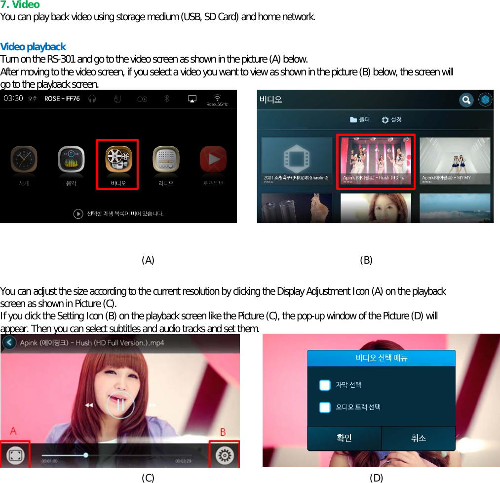      7. Video You can play back video using storage medium (USB, SD Card) and home network.  Video playback Turn on the RS-301 and go to the video screen as shown in the picture (A) below. After moving to the video screen, if you select a video you want to view as shown in the picture (B) below, the screen will go to the playback screen.           (A)                                          (B)  You can adjust the size according to the current resolution by clicking the Display Adjustment Icon (A) on the playback screen as shown in Picture (C). If you click the Setting Icon (B) on the playback screen like the Picture (C), the pop-up window of the Picture (D) will appear. Then you can select subtitles and audio tracks and set them.    (C)                                            (D)    