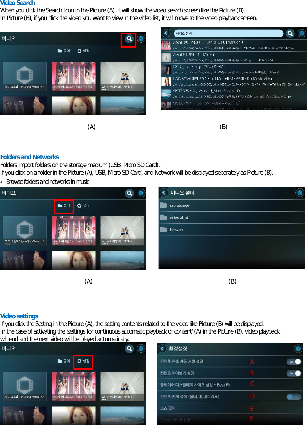 Video Search When you click the Search Icon in the Picture (A), it will show the video search screen like the Picture (B). In Picture (B), if you click the video you want to view in the video list, it will move to the video playback screen.           (A)                                         (B)   Folders and Networks Folders import folders on the storage medium (USB, Micro SD Card). If you click on a folder in the Picture (A), USB, Micro SD Card, and Network will be displayed separately as Picture (B). • Browse folders and networks in music         (A)                                             (B)    Video settings If you click the Setting in the Picture (A), the setting contents related to the video like Picture (B) will be displayed. In the case of activating the ‘settings for continuous automatic playback of content&apos; (A) in the Picture (B), video playback will end and the next video will be played automatically.         