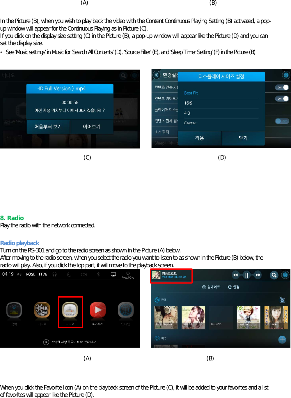 (A)                                          (B)  In the Picture (B), when you wish to play back the video with the Content Continuous Playing Setting (B) activated, a pop-up window will appear for the Continuous Playing as in Picture (C). If you click on the display size setting (C) in the Picture (B), a pop-up window will appear like the Picture (D) and you can set the display size. • See ‘Music settings’ in Music for ‘Search All Contents’ (D), ‘Source Filter’ (E), and ‘Sleep Timer Setting’ (F) in the Picture (B)           (C)                                            (D)      8. Radio Play the radio with the network connected.  Radio playback Turn on the RS-301 and go to the radio screen as shown in the Picture (A) below. After moving to the radio screen, when you select the radio you want to listen to as shown in the Picture (B) below, the radio will play. Also, if you click the top part, it will move to the playback screen.          (A)                                        (B)   When you click the Favorite Icon (A) on the playback screen of the Picture (C), it will be added to your favorites and a list of favorites will appear like the Picture (D).   