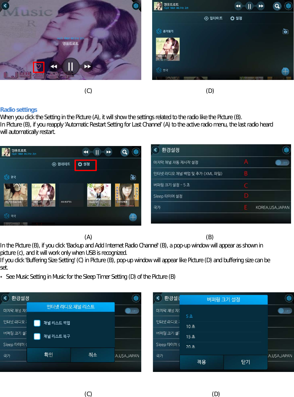          (C)                                       (D)  Radio settings When you click the Setting in the Picture (A), it will show the settings related to the radio like the Picture (B). In Picture (B), if you reapply ‘Automatic Restart Setting for Last Channel’ (A) to the active radio menu, the last radio heard will automatically restart.           (A)                                       (B) In the Picture (B), if you click &apos;Backup and Add Internet Radio Channel&apos; (B), a pop-up window will appear as shown in picture (c), and it will work only when USB is recognized. If you click &apos;Buffering Size Setting&apos; (C) in Picture (B), pop-up window will appear like Picture (D) and buffering size can be set. • See Music Setting in Music for the Sleep Timer Setting (D) of the Picture (B)            (C)                                         (D)  