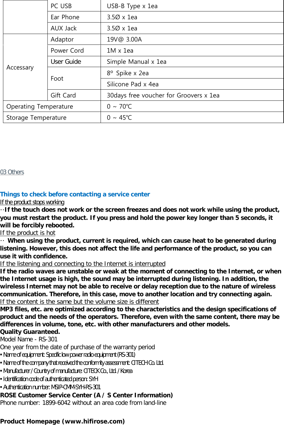 PC USB    USB-B Type x 1ea Ear Phone    3.5Ø x 1ea AUX Jack    3.5Ø x 1ea Accessary   Adaptor    19V@ 3.00A Power Cord    1M x 1ea User Guide  Simple Manual x 1ea Foot   8º  Spike x 2ea  Silicone Pad x 4ea Gift Card    30days free voucher for Groovers x 1ea Operating Temperature  0 ~ 70℃ Storage Temperature  0 ~ 45℃      03 Others   Things to check before contacting a service center If the product stops working  ··If the touch does not work or the screen freezes and does not work while using the product, you must restart the product. If you press and hold the power key longer than 5 seconds, it will be forcibly rebooted. If the product is hot ·· When using the product, current is required, which can cause heat to be generated during listening. However, this does not affect the life and performance of the product, so you can use it with confidence. If the listening and connecting to the Internet is interrupted If the radio waves are unstable or weak at the moment of connecting to the Internet, or when the Internet usage is high, the sound may be interrupted during listening. In addition, the wireless Internet may not be able to receive or delay reception due to the nature of wireless communication. Therefore, in this case, move to another location and try connecting again. If the content is the same but the volume size is different MP3 files, etc. are optimized according to the characteristics and the design specifications of product and the needs of the operators. Therefore, even with the same content, there may be differences in volume, tone, etc. with other manufacturers and other models. Quality Guaranteed. Model Name - RS-301 One year from the date of purchase of the warranty period ▪ Name of equipment: Specific low power radio equipment (RS-301) ▪ Name of the company that received the conformity assessment: CITECH Co. Ltd. ▪ Manufacturer / Country of manufacture: CITECK Co., Ltd. / Korea ▪ Identification code of authenticated person: SYH ▪ Authentication number: MSIP-CMM-SYH-RS-301 ROSE Customer Service Center (A / S Center Information) Phone number: 1899-6042 without an area code from land-line   Product Homepage (www.hifirose.com)  