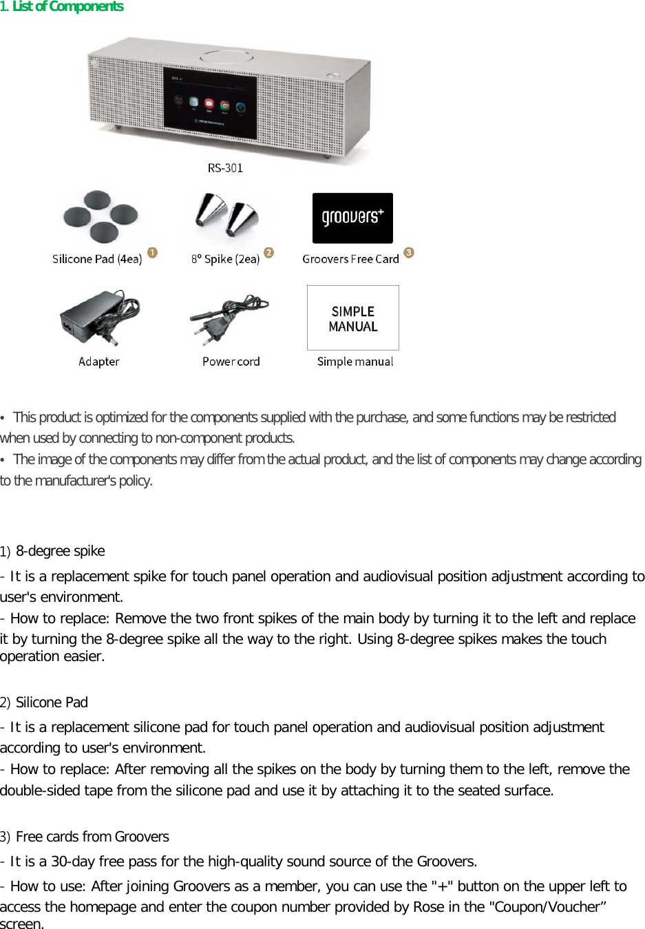 1. List of Components       • This product is optimized for the components supplied with the purchase, and some functions may be restricted when used by connecting to non-component products. • The image of the components may differ from the actual product, and the list of components may change according to the manufacturer&apos;s policy.   1) 8-degree spike - It is a replacement spike for touch panel operation and audiovisual position adjustment according to user&apos;s environment. - How to replace: Remove the two front spikes of the main body by turning it to the left and replace it by turning the 8-degree spike all the way to the right. Using 8-degree spikes makes the touch operation easier.  2) Silicone Pad - It is a replacement silicone pad for touch panel operation and audiovisual position adjustment according to user&apos;s environment. - How to replace: After removing all the spikes on the body by turning them to the left, remove the double-sided tape from the silicone pad and use it by attaching it to the seated surface.    3) Free cards from Groovers - It is a 30-day free pass for the high-quality sound source of the Groovers.   - How to use: After joining Groovers as a member, you can use the &quot;+&quot; button on the upper left to access the homepage and enter the coupon number provided by Rose in the &quot;Coupon/Voucher” screen.  