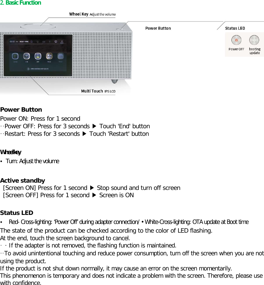  2. Basic Function  Power Button Power ON: Press for 1 second ··Power OFF: Press for 3 seconds ▶ Touch &apos;End&apos; button   ··Restart: Press for 3 seconds ▶ Touch &apos;Restart&apos; button    Wheel key • Turn: Adjust the volume  Active standby    [Screen ON] Press for 1 second ▶ Stop sound and turn off screen    [Screen OFF] Press for 1 second ▶ Screen is ON  Status LED • Red- Cross-lighting: ‘Power Off’ during adapter connection/ • White-Cross-lighting: OTA update at Boot time The state of the product can be checked according to the color of LED flashing. At the end, touch the screen background to cancel. · · If the adapter is not removed, the flashing function is maintained. ··To avoid unintentional touching and reduce power consumption, turn off the screen when you are not using the product. If the product is not shut down normally, it may cause an error on the screen momentarily. This phenomenon is temporary and does not indicate a problem with the screen. Therefore, please use with confidence.    