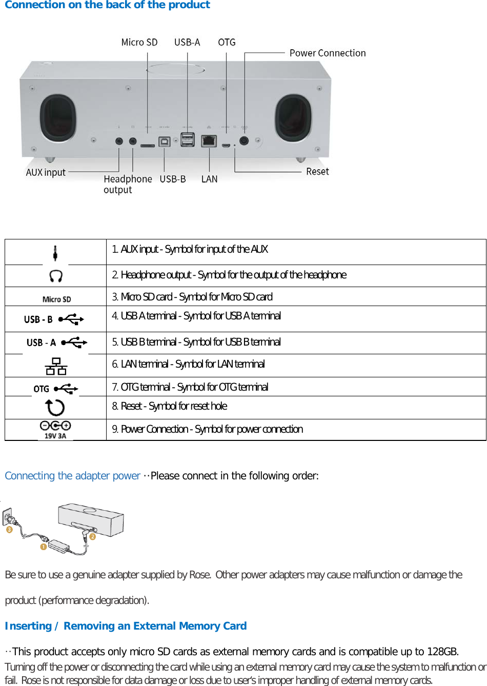  Connection on the back of the product     1. AUX input - Symbol for input of the AUX  2. Headphone output - Symbol for the output of the headphone  3. Micro SD card - Symbol for Micro SD card  4. USB A terminal - Symbol for USB A terminal  5. USB B terminal - Symbol for USB B terminal  6. LAN terminal - Symbol for LAN terminal  7. OTG terminal - Symbol for OTG terminal  8. Reset - Symbol for reset hole  9. Power Connection - Symbol for power connection  Connecting the adapter power ··Please connect in the following order: Be sure to use a genuine adapter supplied by Rose. Other power adapters may cause malfunction or damage the product (performance degradation). Inserting / Removing an External Memory Card ··This product accepts only micro SD cards as external memory cards and is compatible up to 128GB. Turning off the power or disconnecting the card while using an external memory card may cause the system to malfunction or fail. Rose is not responsible for data damage or loss due to user‘s improper handling of external memory cards.  