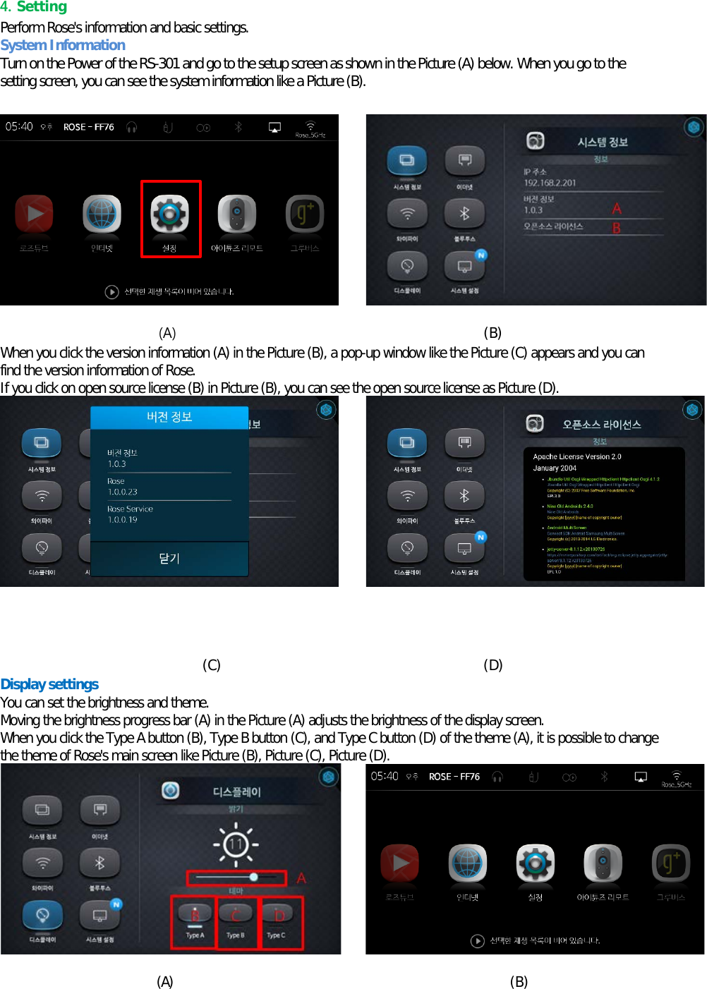 4. Setting   Perform Rose&apos;s information and basic settings. System Information Turn on the Power of the RS-301 and go to the setup screen as shown in the Picture (A) below. When you go to the setting screen, you can see the system information like a Picture (B).          (A)                                            (B) When you click the version information (A) in the Picture (B), a pop-up window like the Picture (C) appears and you can find the version information of Rose. If you click on open source license (B) in Picture (B), you can see the open source license as Picture (D).            (C)      (D) Display settings You can set the brightness and theme. Moving the brightness progress bar (A) in the Picture (A) adjusts the brightness of the display screen. When you click the Type A button (B), Type B button (C), and Type C button (D) of the theme (A), it is possible to change the theme of Rose&apos;s main screen like Picture (B), Picture (C), Picture (D).         (A)  (B) 