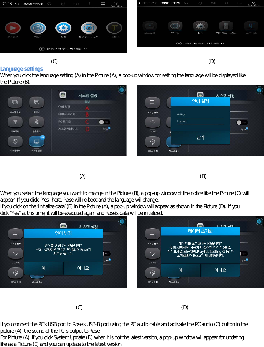       (C) (D) Language settings When you click the language setting (A) in the Picture (A), a pop-up window for setting the language will be displayed like the Picture (B).          (A)  (B)  When you select the language you want to change in the Picture (B), a pop-up window of the notice like the Picture (C) will appear. If you click &quot;Yes&quot; here, Rose will re-boot and the language will change. If you click on the ‘Initialize data’ (B) in the Picture (A), a pop-up window will appear as shown in the Picture (D). If you click &quot;Yes&quot; at this time, it will be executed again and Rose&apos;s data will be initialized.           (C)      (D)  If you connect the PC&apos;s USB port to Rose&apos;s USB-B port using the PC audio cable and activate the PC audio (C) button in the picture (A), the sound of the PC is output to Rose. For Picture (A), if you click System Update (D) when it is not the latest version, a pop-up window will appear for updating like as a Picture (E) and you can update to the latest version. 