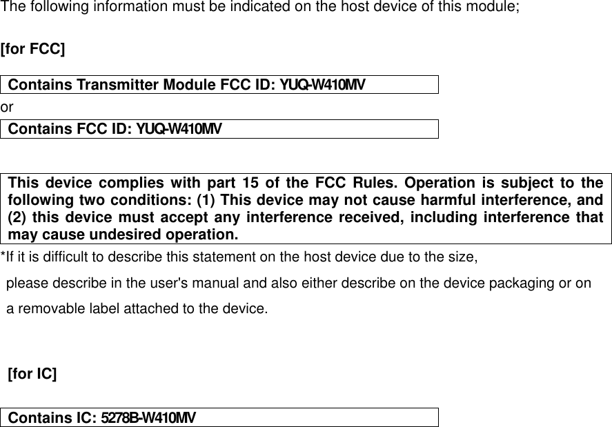 The following information must be indicated on the host device of this module;  [for FCC]   Contains Transmitter Module FCC ID: YUQ-W410MV or Contains FCC ID: YUQ-W410MV   This device complies with part 15 of the FCC Rules. Operation is subject to the following two conditions: (1) This device may not cause harmful interference, and (2) this device must accept any interference received, including interference that may cause undesired operation. *If it is difficult to describe this statement on the host device due to the size, please describe in the user&apos;s manual and also either describe on the device packaging or on   a removable label attached to the device.     [for IC]     Contains IC: 5278B-W410MV     