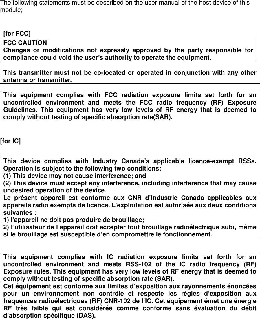  The following statements must be described on the user manual of the host device of this module;     [for FCC]      FCC CAUTION Changes  or  modifications  not  expressly  approved  by  the  party  responsible  for compliance could void the user’s authority to operate the equipment.  This transmitter must not be co-located or operated in conjunction with any other antenna or transmitter.  This  equipment  complies  with  FCC  radiation  exposure  limits  set  forth  for  an uncontrolled  environment  and  meets  the  FCC  radio  frequency  (RF)  Exposure Guidelines.  This  equipment  has  very  low  levels  of  RF  energy  that  is  deemed  to comply without testing of specific absorption rate(SAR).   [for IC]       This  device  complies  with  Industry  Canada’s applicable  licence-exempt  RSSs. Operation is subject to the following two conditions: (1) This device may not cause interference; and   (2) This device must accept any interference, including interference that may cause undesired operation of the device. Le  présent  appareil  est  conforme  aux  CNR  d’Industrie  Canada  applicables  aux appareils radio exempts de licence. L’exploitation est autorisée aux deux conditions suivantes : 1) l’appareil ne doit pas produire de brouillage; 2) l’utilisateur de l’appareil doit accepter tout brouillage radioélectrique subi, même si le brouillage est susceptible d’en compromettre le fonctionnement.   This  equipment  complies  with  IC  radiation  exposure  limits  set  forth  for  an uncontrolled  environment  and  meets  RSS-102  of  the  IC  radio  frequency  (RF) Exposure rules. This equipment has very low levels of RF energy that is deemed to comply without testing of specific absorption rate (SAR). Cet équipement est conforme aux limites d’exposition aux rayonnements énoncées pour  un  environnement  non  contrôlé  et  respecte  les  règles  d’exposition  aux fréquences radioélectriques (RF) CNR-102 de l’IC. Cet équipement émet une énergie RF  très  faible  qui  est  considérée  comme  conforme  sans  évaluation  du  débit d’absorption spécifique (DAS).   