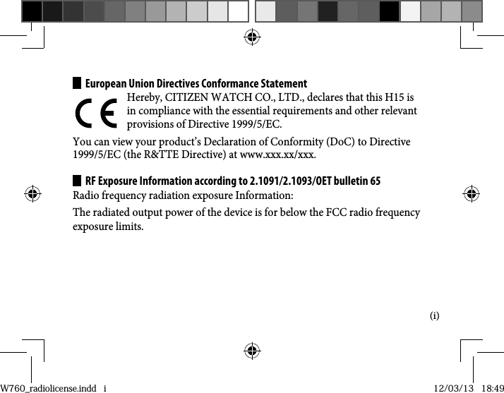 (i)European Union Directives Conformance StatementHereby, CITIZEN WATCH CO., LTD., declares that this H15 is in compliance with the essential requirements and other relevant provisions of Directive 1999/5/EC.You can view your product’s Declaration of Conformity (DoC) to Directive 1999/5/EC (the R&amp;TTE Directive) at www.xxx.xx/xxx.RF Exposure Information according to 2.1091/2.1093/OET bulletin 65Radio frequency radiation exposure Information:The radiated output power of the device is for below the FCC radio frequency exposure limits.W760_radiolicense.indd   iW760_radiolicense.indd   i 12/03/13   18:4912/03/13   18:49