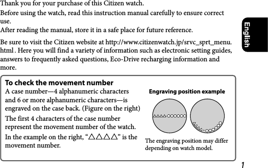 1Thank you for your purchase of this Citizen watch.Before using the watch, read this instruction manual carefully to ensure correct use. After reading the manual, store it in a safe place for future reference.Be sure to visit the Citizen website at http://www.citizenwatch.jp/srvc_sprt_menu.html . Here you will find a variety of information such as electronic setting guides, answers to frequently asked questions, Eco-Drive recharging information and more.To check the movement numberA case number—4 alphanumeric characters and 6 or more alphanumeric characters—is engraved on the case back. (Figure on the right)The first 4 characters of the case number represent the movement number of the watch.In the example on the right, “ ” is the movement number.Engraving position exampleThe engraving position may differ depending on watch model.