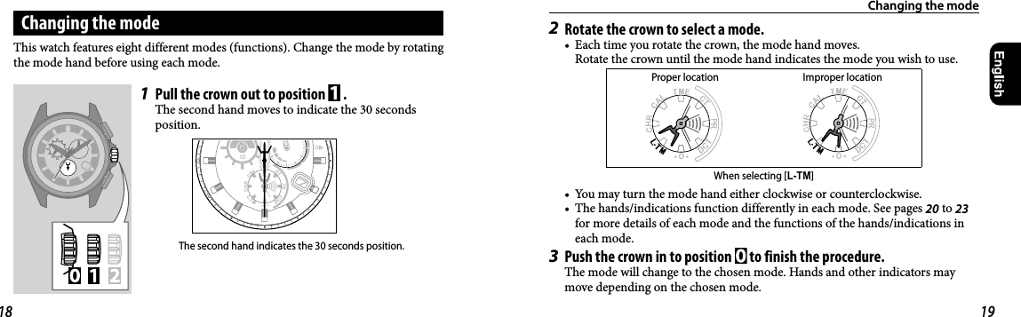Changing the modeChanging the mode1  Pull the crown out to position   .The second hand moves to indicate the 30 seconds position.The second hand indicates the 30 seconds position.This watch features eight different modes (functions). Change the mode by rotating the mode hand before using each mode.2  Rotate the crown to select a mode.•  Each time you rotate the crown, the mode hand moves.  Rotate the crown until the mode hand indicates the mode you wish to use.Proper location Improper locationWhen selecting [L-TM]•  You may turn the mode hand either clockwise or counterclockwise.•  The hands/indications function differently in each mode. See pages 20 to 23 for more details of each mode and the functions of the hands/indications in each mode.3  Push the crown in to position   to finish the procedure.The mode will change to the chosen mode. Hands and other indicators may move depending on the chosen mode.18 19