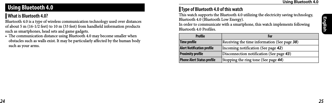 Using Bluetooth4.0Using Bluetooth4.0What is Bluetooth 4.0?Bluetooth4.0 is a type of wireless communication technology used over distances of about 5m (16-1/2feet) to 10m (33feet) from handheld information products such as smartphones, head sets and game gadgets. •  The communication distance using Bluetooth4.0 may become smaller when obstacles such as walls exist. It may be particularly affected by the human body such as your arms.Type of Bluetooth 4.0 of this watchThis watch supports the Bluetooth 4.0 utilizing the electricity saving technology, Bluetooth 4.0 (Bluetooth Low Energy).In order to communicate with a smartphone, this watch implements following Bluetooth 4.0 Profiles.Profile ForTime profile Receiving the time information (See page 38)Alert Notification profile Incoming notification (See page 42)Proximity profile Disconnection notification (See page 43)Phone Alert Status profile Stopping the ring tone (See page 44)24 25