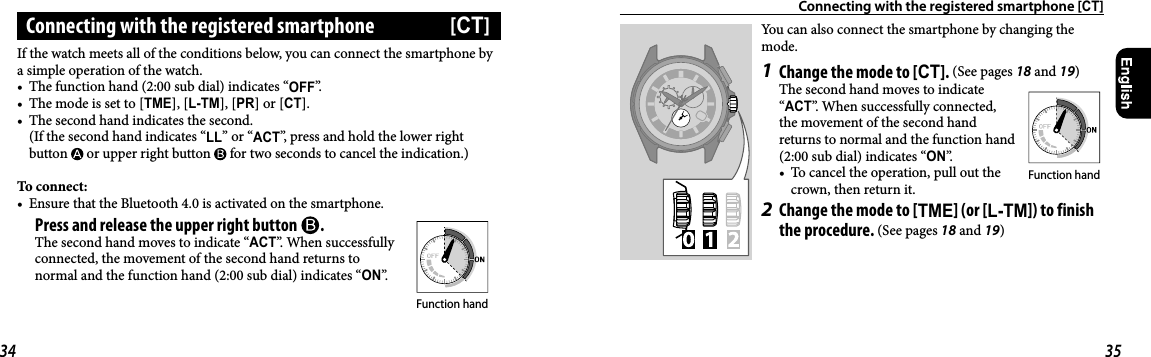 Connecting with the registered smartphone [CT]You can also connect the smartphone by changing the mode.1  Change the mode to [CT]. (See pages 18 and 19)The second hand moves to indicate “ACT”. When successfully connected, the movement of the second hand returns to normal and the function hand (2:00 sub dial) indicates “ON”.•  To cancel the operation, pull out the crown, then return it.2  Change the mode to [TME] (or [L-TM]) to finish the procedure. (See pages 18 and 19)If the watch meets all of the conditions below, you can connect the smartphone by a simple operation of the watch.•  The function hand (2:00 sub dial) indicates “OFF”.•  The mode is set to [TME], [L-TM], [PR] or [CT].•  The second hand indicates the second.(If the second hand indicates “LL” or “ACT”, press and hold the lower right button   or upper right button   for two seconds to cancel the indication.)To connect:•  Ensure that the Bluetooth4.0 is activated on the smartphone. Press and release the upper right button  .The second hand moves to indicate “ACT”. When successfully connected, the movement of the second hand returns to normal and the function hand (2:00 sub dial) indicates “ON”.Connecting with the registered smartphone  [CT]Function handFunction hand34 35