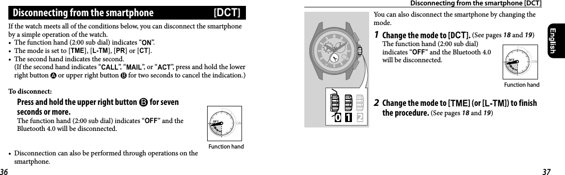 Disconnecting from the smartphone [DCT]You can also disconnect the smartphone by changing the mode.1  Change the mode to [DCT]. (See pages 18 and 19)The function hand (2:00 sub dial) indicates “OFF” and the Bluetooth4.0 will be disconnected.2  Change the mode to [TME] (or [L-TM]) to finish the procedure. (See pages 18 and 19)Function handIf the watch meets all of the conditions below, you can disconnect the smartphone by a simple operation of the watch.•  The function hand (2:00 sub dial) indicates “ON”.•  The mode is set to [TME], [L-TM], [PR] or [CT].•  The second hand indicates the second.(If the second hand indicates “CALL”,  “MAIL”, or “ACT”, press and hold the lower right button   or upper right button   for two seconds to cancel the indication.)To disconnect: Press and hold the upper right button   for seven seconds or more.The function hand (2:00 sub dial) indicates “OFF” and the Bluetooth4.0 will be disconnected.•  Disconnection can also be performed through operations on the smartphone.Disconnecting from the smartphone  [DCT]Function hand36 37